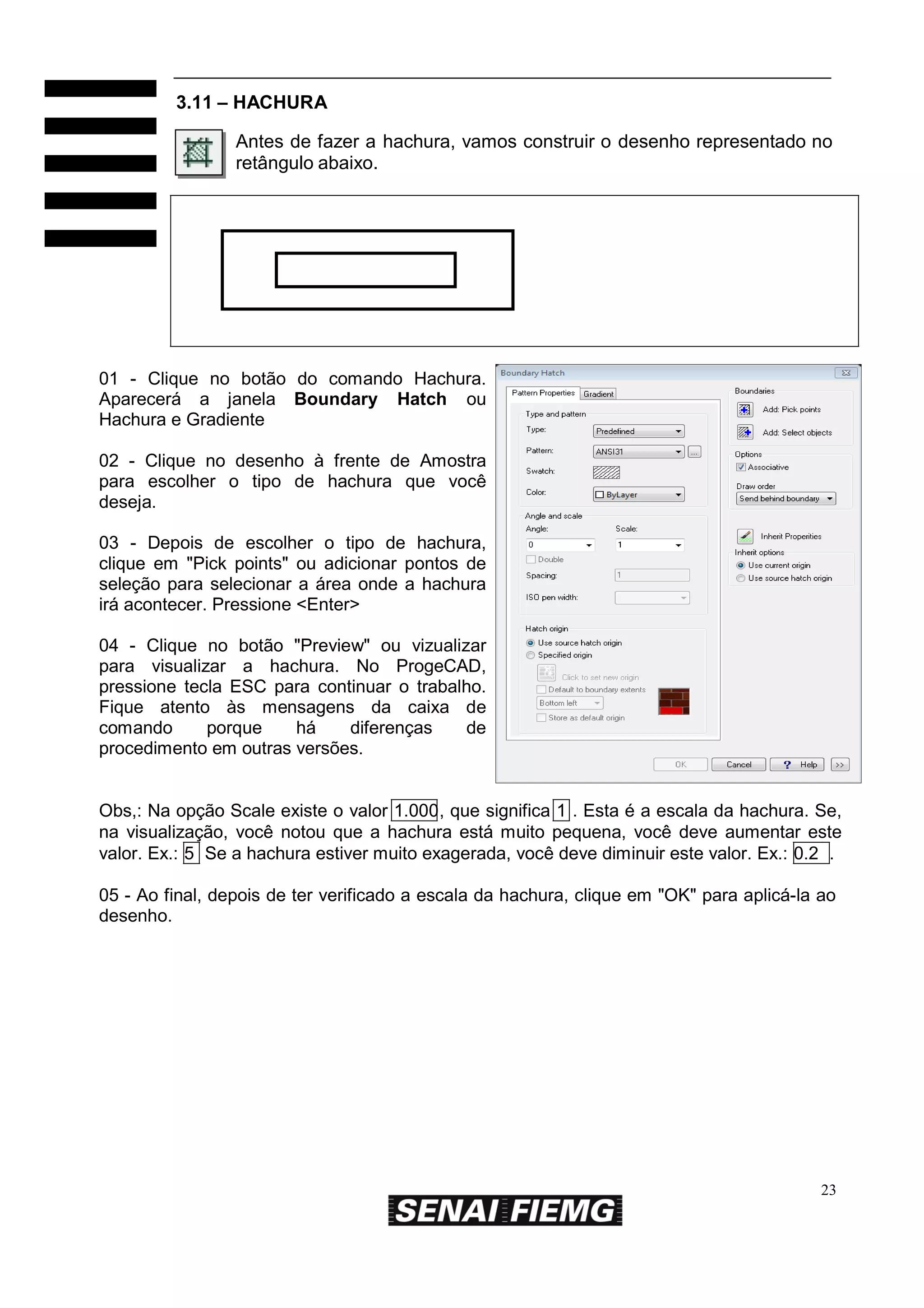 3.11 – HACHURA
Antes de fazer a hachura, vamos construir o desenho representado no
retângulo abaixo.

01 - Clique no botão do comando Hachura.
Aparecerá a janela Boundary Hatch ou
Hachura e Gradiente
02 - Clique no desenho à frente de Amostra
para escolher o tipo de hachura que você
deseja.
03 - Depois de escolher o tipo de hachura,
clique em "Pick points" ou adicionar pontos de
seleção para selecionar a área onde a hachura
irá acontecer. Pressione <Enter>
04 - Clique no botão "Preview" ou vizualizar
para visualizar a hachura. No ProgeCAD,
pressione tecla ESC para continuar o trabalho.
Fique atento às mensagens da caixa de
comando
porque
há
diferenças
de
procedimento em outras versões.

Obs,: Na opção Scale existe o valor 1.000, que significa 1 . Esta é a escala da hachura. Se,
na visualização, você notou que a hachura está muito pequena, você deve aumentar este
valor. Ex.: 5 Se a hachura estiver muito exagerada, você deve diminuir este valor. Ex.: 0.2 .
05 - Ao final, depois de ter verificado a escala da hachura, clique em "OK" para aplicá-la ao
desenho.

23

 