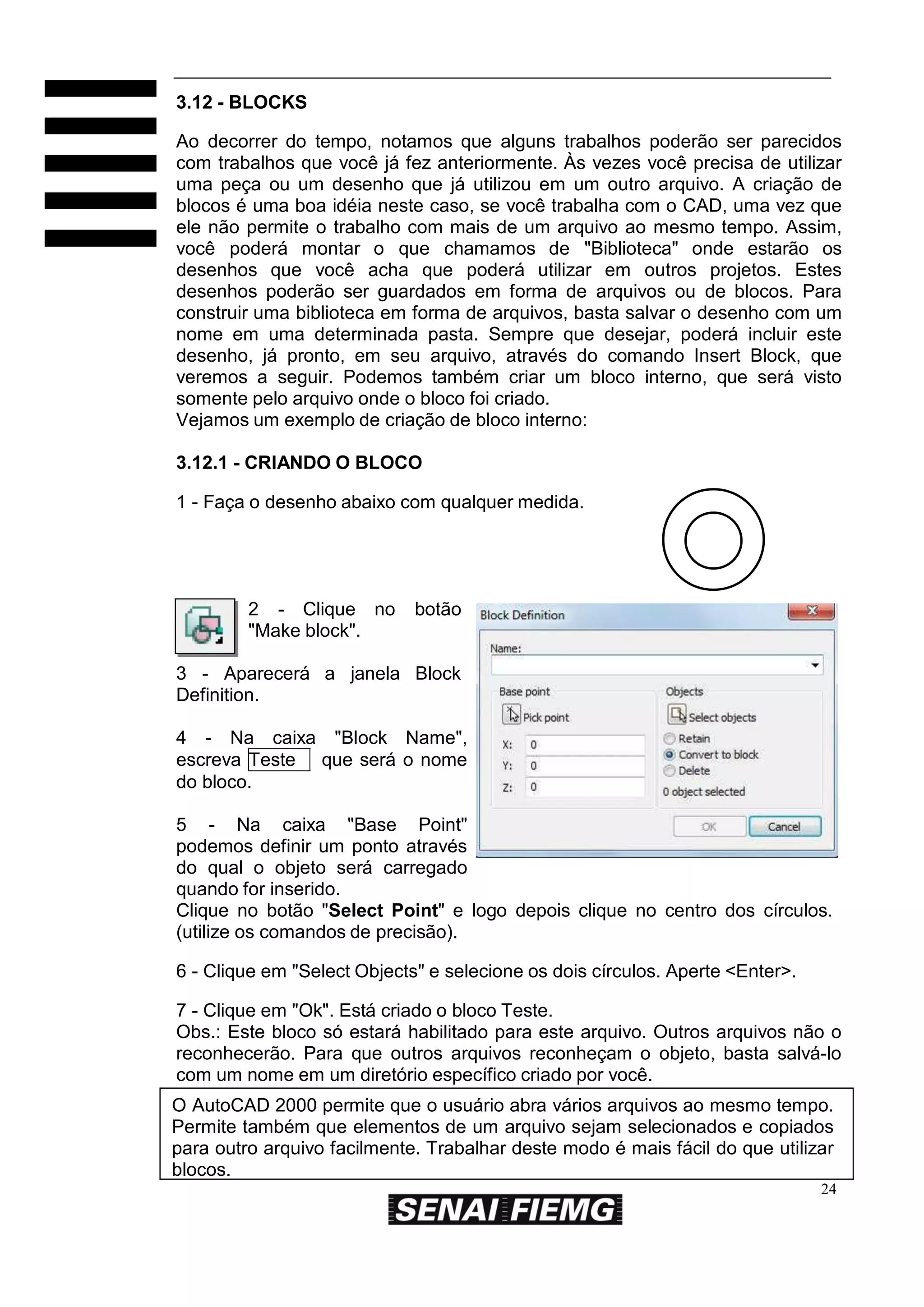 3.12 - BLOCKS
Ao decorrer do tempo, notamos que alguns trabalhos poderão ser parecidos
com trabalhos que você já fez anteriormente. Às vezes você precisa de utilizar
uma peça ou um desenho que já utilizou em um outro arquivo. A criação de
blocos é uma boa idéia neste caso, se você trabalha com o CAD, uma vez que
ele não permite o trabalho com mais de um arquivo ao mesmo tempo. Assim,
você poderá montar o que chamamos de "Biblioteca" onde estarão os
desenhos que você acha que poderá utilizar em outros projetos. Estes
desenhos poderão ser guardados em forma de arquivos ou de blocos. Para
construir uma biblioteca em forma de arquivos, basta salvar o desenho com um
nome em uma determinada pasta. Sempre que desejar, poderá incluir este
desenho, já pronto, em seu arquivo, através do comando Insert Block, que
veremos a seguir. Podemos também criar um bloco interno, que será visto
somente pelo arquivo onde o bloco foi criado.
Vejamos um exemplo de criação de bloco interno:
3.12.1 - CRIANDO O BLOCO
1 - Faça o desenho abaixo com qualquer medida.

2 - Clique no
"Make block".

botão

3 - Aparecerá a janela Block
Definition.
4 - Na caixa "Block Name",
escreva Teste que será o nome
do bloco.
5 - Na caixa "Base Point"
podemos definir um ponto através
do qual o objeto será carregado
quando for inserido.
Clique no botão "Select Point" e logo depois clique no centro dos círculos.
(utilize os comandos de precisão).
6 - Clique em "Select Objects" e selecione os dois círculos. Aperte <Enter>.
7 - Clique em "Ok". Está criado o bloco Teste.
Obs.: Este bloco só estará habilitado para este arquivo. Outros arquivos não o
reconhecerão. Para que outros arquivos reconheçam o objeto, basta salvá-lo
com um nome em um diretório específico criado por você.
O AutoCAD 2000 permite que o usuário abra vários arquivos ao mesmo tempo.
Permite também que elementos de um arquivo sejam selecionados e copiados
para outro arquivo facilmente. Trabalhar deste modo é mais fácil do que utilizar
blocos.
24

 