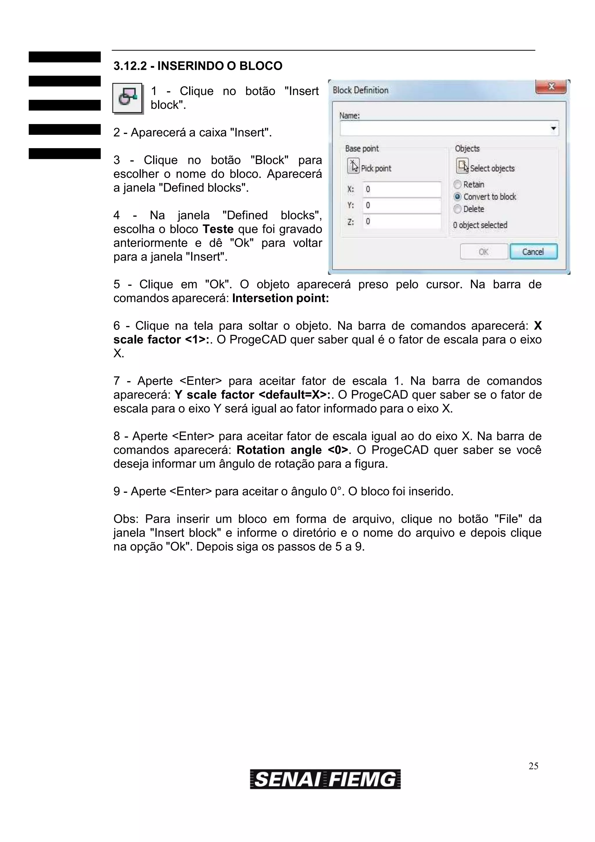 3.12.2 - INSERINDO O BLOCO
1 - Clique no botão "Insert
block".
2 - Aparecerá a caixa "Insert".
3 - Clique no botão "Block" para
escolher o nome do bloco. Aparecerá
a janela "Defined blocks".
4 - Na janela "Defined blocks",
escolha o bloco Teste que foi gravado
anteriormente e dê "Ok" para voltar
para a janela "Insert".
5 - Clique em "Ok". O objeto aparecerá preso pelo cursor. Na barra de
comandos aparecerá: Intersetion point:
6 - Clique na tela para soltar o objeto. Na barra de comandos aparecerá: X
scale factor <1>:. O ProgeCAD quer saber qual é o fator de escala para o eixo
X.
7 - Aperte <Enter> para aceitar fator de escala 1. Na barra de comandos
aparecerá: Y scale factor <default=X>:. O ProgeCAD quer saber se o fator de
escala para o eixo Y será igual ao fator informado para o eixo X.
8 - Aperte <Enter> para aceitar fator de escala igual ao do eixo X. Na barra de
comandos aparecerá: Rotation angle <0>. O ProgeCAD quer saber se você
deseja informar um ângulo de rotação para a figura.
9 - Aperte <Enter> para aceitar o ângulo 0°. O bloco foi inserido.
Obs: Para inserir um bloco em forma de arquivo, clique no botão "File" da
janela "Insert block" e informe o diretório e o nome do arquivo e depois clique
na opção "Ok". Depois siga os passos de 5 a 9.

25

 