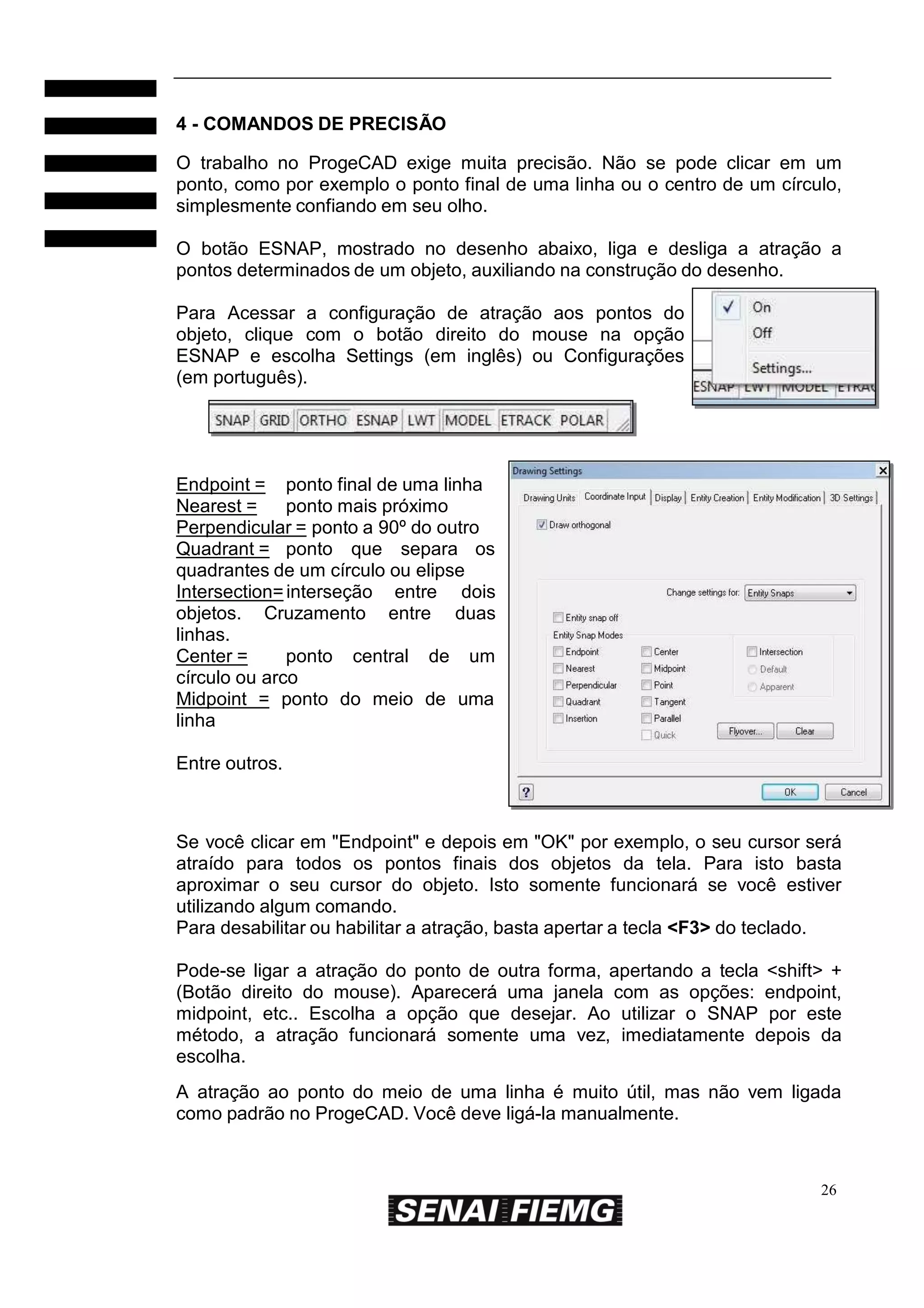 4 - COMANDOS DE PRECISÃO
O trabalho no ProgeCAD exige muita precisão. Não se pode clicar em um
ponto, como por exemplo o ponto final de uma linha ou o centro de um círculo,
simplesmente confiando em seu olho.
O botão ESNAP, mostrado no desenho abaixo, liga e desliga a atração a
pontos determinados de um objeto, auxiliando na construção do desenho.
Para Acessar a configuração de atração aos pontos do
objeto, clique com o botão direito do mouse na opção
ESNAP e escolha Settings (em inglês) ou Configurações
(em português).

Endpoint = ponto final de uma linha
Nearest =
ponto mais próximo
Perpendicular = ponto a 90º do outro
Quadrant = ponto que separa os
quadrantes de um círculo ou elipse
Intersection= interseção entre dois
objetos. Cruzamento entre duas
linhas.
Center =
ponto central de um
círculo ou arco
Midpoint = ponto do meio de uma
linha
Entre outros.

Se você clicar em "Endpoint" e depois em "OK" por exemplo, o seu cursor será
atraído para todos os pontos finais dos objetos da tela. Para isto basta
aproximar o seu cursor do objeto. Isto somente funcionará se você estiver
utilizando algum comando.
Para desabilitar ou habilitar a atração, basta apertar a tecla <F3> do teclado.
Pode-se ligar a atração do ponto de outra forma, apertando a tecla <shift> +
(Botão direito do mouse). Aparecerá uma janela com as opções: endpoint,
midpoint, etc.. Escolha a opção que desejar. Ao utilizar o SNAP por este
método, a atração funcionará somente uma vez, imediatamente depois da
escolha.
A atração ao ponto do meio de uma linha é muito útil, mas não vem ligada
como padrão no ProgeCAD. Você deve ligá-la manualmente.

26

 