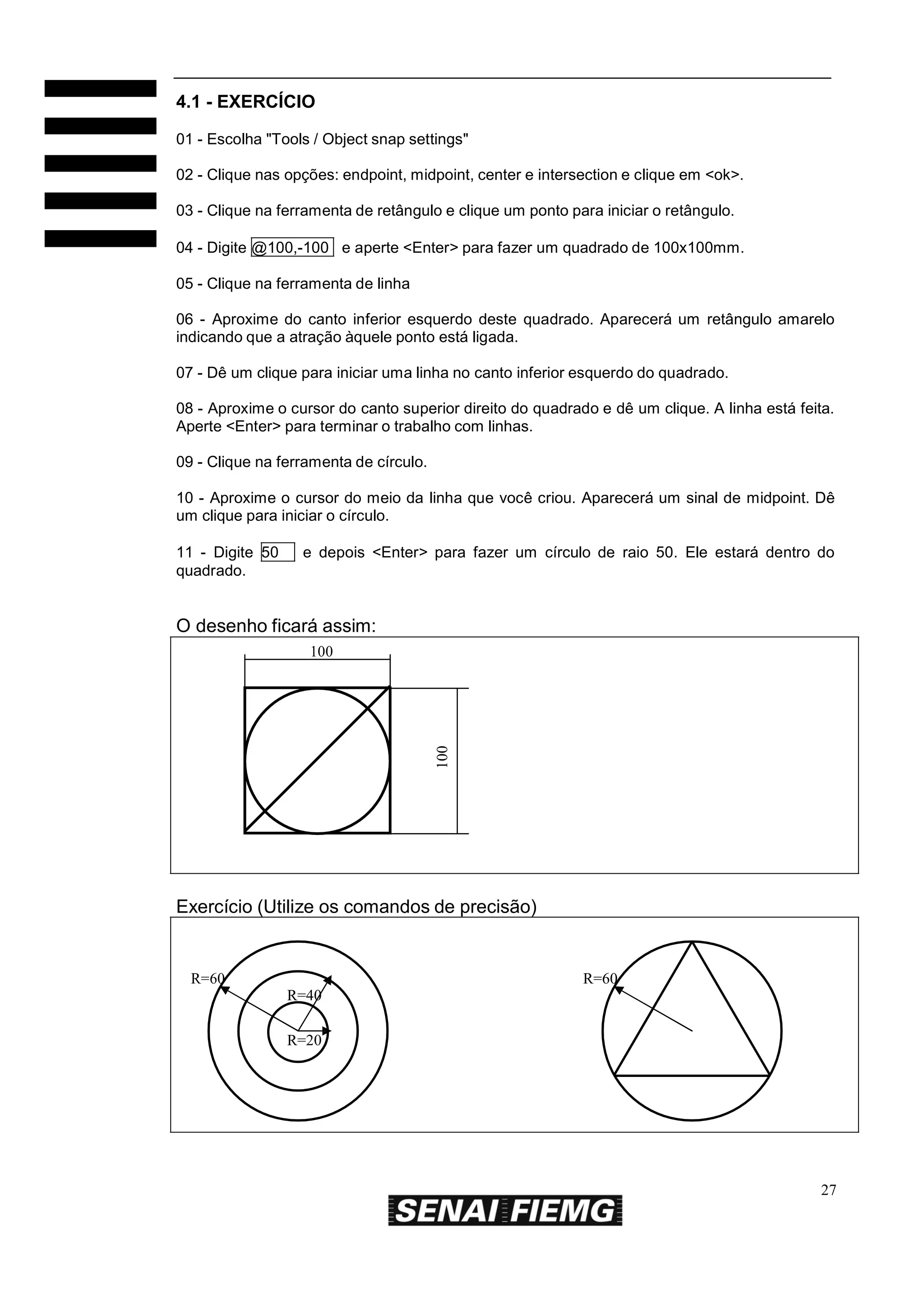 4.1 - EXERCÍCIO
01 - Escolha "Tools / Object snap settings"
02 - Clique nas opções: endpoint, midpoint, center e intersection e clique em <ok>.
03 - Clique na ferramenta de retângulo e clique um ponto para iniciar o retângulo.
04 - Digite @100,-100 e aperte <Enter> para fazer um quadrado de 100x100mm.
05 - Clique na ferramenta de linha
06 - Aproxime do canto inferior esquerdo deste quadrado. Aparecerá um retângulo amarelo
indicando que a atração àquele ponto está ligada.
07 - Dê um clique para iniciar uma linha no canto inferior esquerdo do quadrado.
08 - Aproxime o cursor do canto superior direito do quadrado e dê um clique. A linha está feita.
Aperte <Enter> para terminar o trabalho com linhas.
09 - Clique na ferramenta de círculo.
10 - Aproxime o cursor do meio da linha que você criou. Aparecerá um sinal de midpoint. Dê
um clique para iniciar o círculo.
11 - Digite 50
quadrado.

e depois <Enter> para fazer um círculo de raio 50. Ele estará dentro do

O desenho ficará assim:

100

100

Exercício (Utilize os comandos de precisão)

R=60

R=60
R=40
R=20

27

 