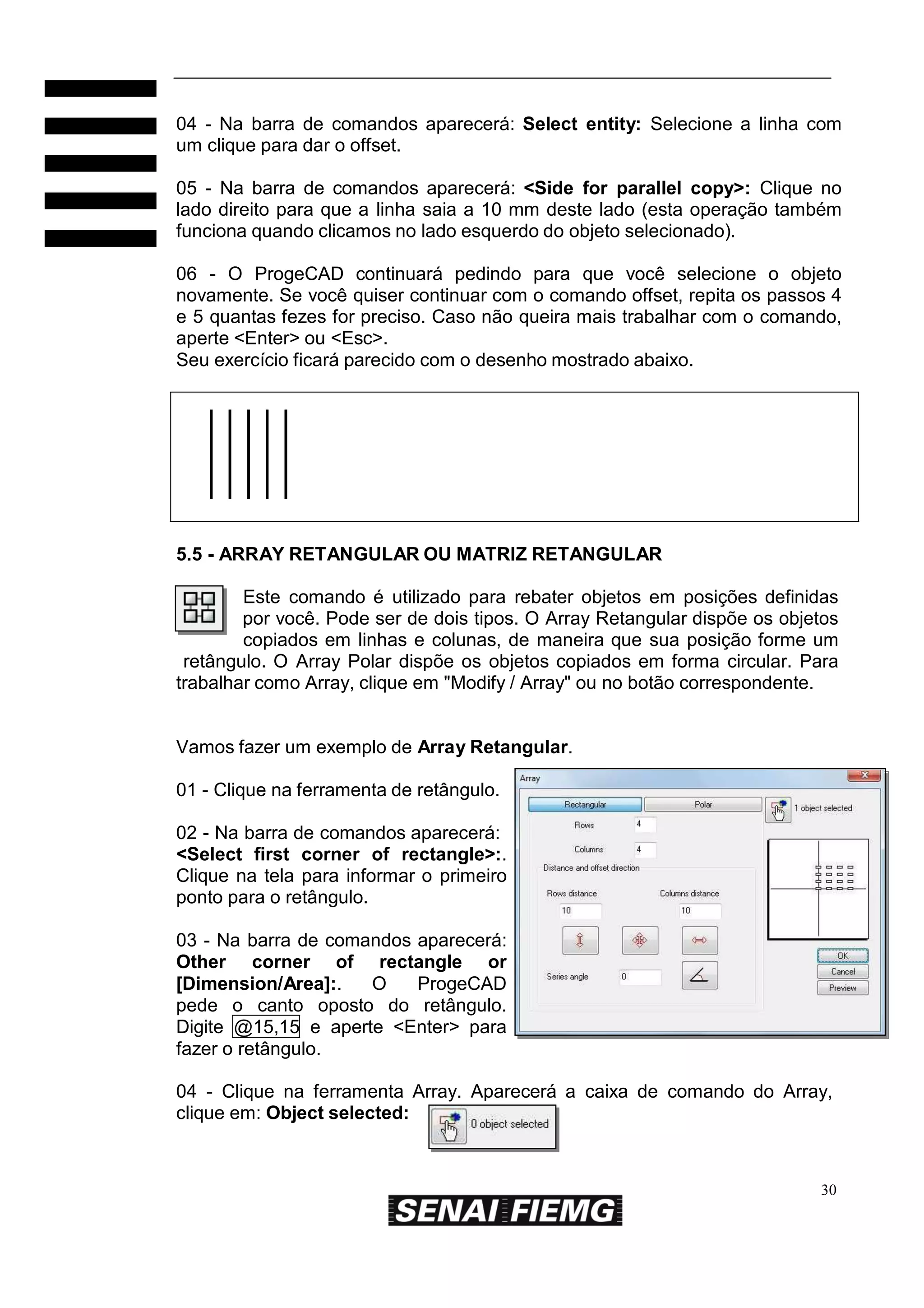 04 - Na barra de comandos aparecerá: Select entity: Selecione a linha com
um clique para dar o offset.
05 - Na barra de comandos aparecerá: <Side for parallel copy>: Clique no
lado direito para que a linha saia a 10 mm deste lado (esta operação também
funciona quando clicamos no lado esquerdo do objeto selecionado).
06 - O ProgeCAD continuará pedindo para que você selecione o objeto
novamente. Se você quiser continuar com o comando offset, repita os passos 4
e 5 quantas fezes for preciso. Caso não queira mais trabalhar com o comando,
aperte <Enter> ou <Esc>.
Seu exercício ficará parecido com o desenho mostrado abaixo.

5.5 - ARRAY RETANGULAR OU MATRIZ RETANGULAR
Este comando é utilizado para rebater objetos em posições definidas
por você. Pode ser de dois tipos. O Array Retangular dispõe os objetos
copiados em linhas e colunas, de maneira que sua posição forme um
retângulo. O Array Polar dispõe os objetos copiados em forma circular. Para
trabalhar como Array, clique em "Modify / Array" ou no botão correspondente.

Vamos fazer um exemplo de Array Retangular.
01 - Clique na ferramenta de retângulo.
02 - Na barra de comandos aparecerá:
<Select first corner of rectangle>:.
Clique na tela para informar o primeiro
ponto para o retângulo.
03 - Na barra de comandos aparecerá:
Other corner of rectangle or
[Dimension/Area]:.
O
ProgeCAD
pede o canto oposto do retângulo.
Digite @15,15 e aperte <Enter> para
fazer o retângulo.
04 - Clique na ferramenta Array. Aparecerá a caixa de comando do Array,
clique em: Object selected:

30

 