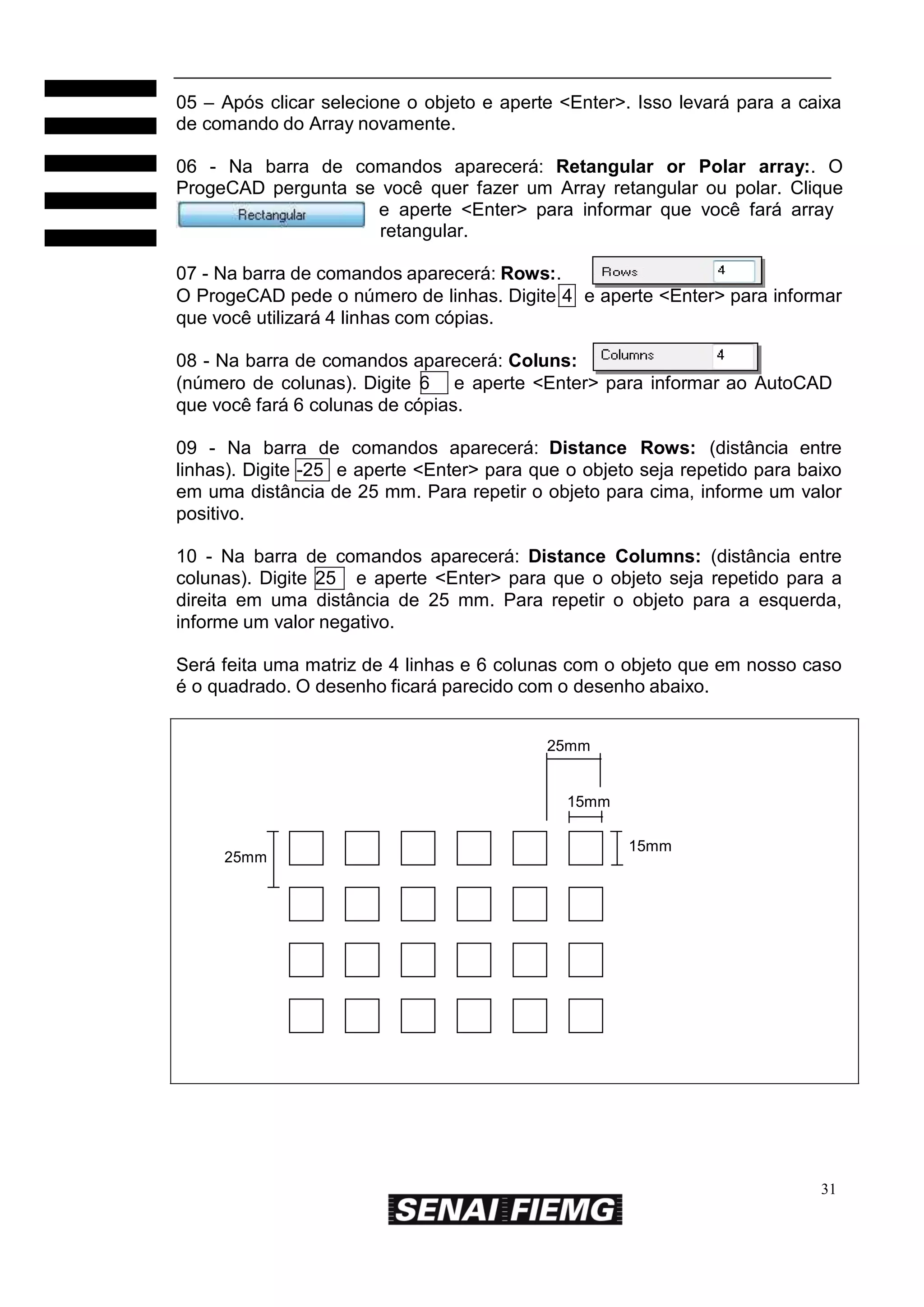 05 – Após clicar selecione o objeto e aperte <Enter>. Isso levará para a caixa
de comando do Array novamente.
06 - Na barra de comandos aparecerá: Retangular or Polar array:. O
ProgeCAD pergunta se você quer fazer um Array retangular ou polar. Clique
e aperte <Enter> para informar que você fará array
retangular.
07 - Na barra de comandos aparecerá: Rows:.
O ProgeCAD pede o número de linhas. Digite 4 e aperte <Enter> para informar
que você utilizará 4 linhas com cópias.
08 - Na barra de comandos aparecerá: Coluns:
(número de colunas). Digite 6 e aperte <Enter> para informar ao AutoCAD
que você fará 6 colunas de cópias.
09 - Na barra de comandos aparecerá: Distance Rows: (distância entre
linhas). Digite -25 e aperte <Enter> para que o objeto seja repetido para baixo
em uma distância de 25 mm. Para repetir o objeto para cima, informe um valor
positivo.
10 - Na barra de comandos aparecerá: Distance Columns: (distância entre
colunas). Digite 25 e aperte <Enter> para que o objeto seja repetido para a
direita em uma distância de 25 mm. Para repetir o objeto para a esquerda,
informe um valor negativo.
Será feita uma matriz de 4 linhas e 6 colunas com o objeto que em nosso caso
é o quadrado. O desenho ficará parecido com o desenho abaixo.
25mm

15mm

25mm

15mm

31

 