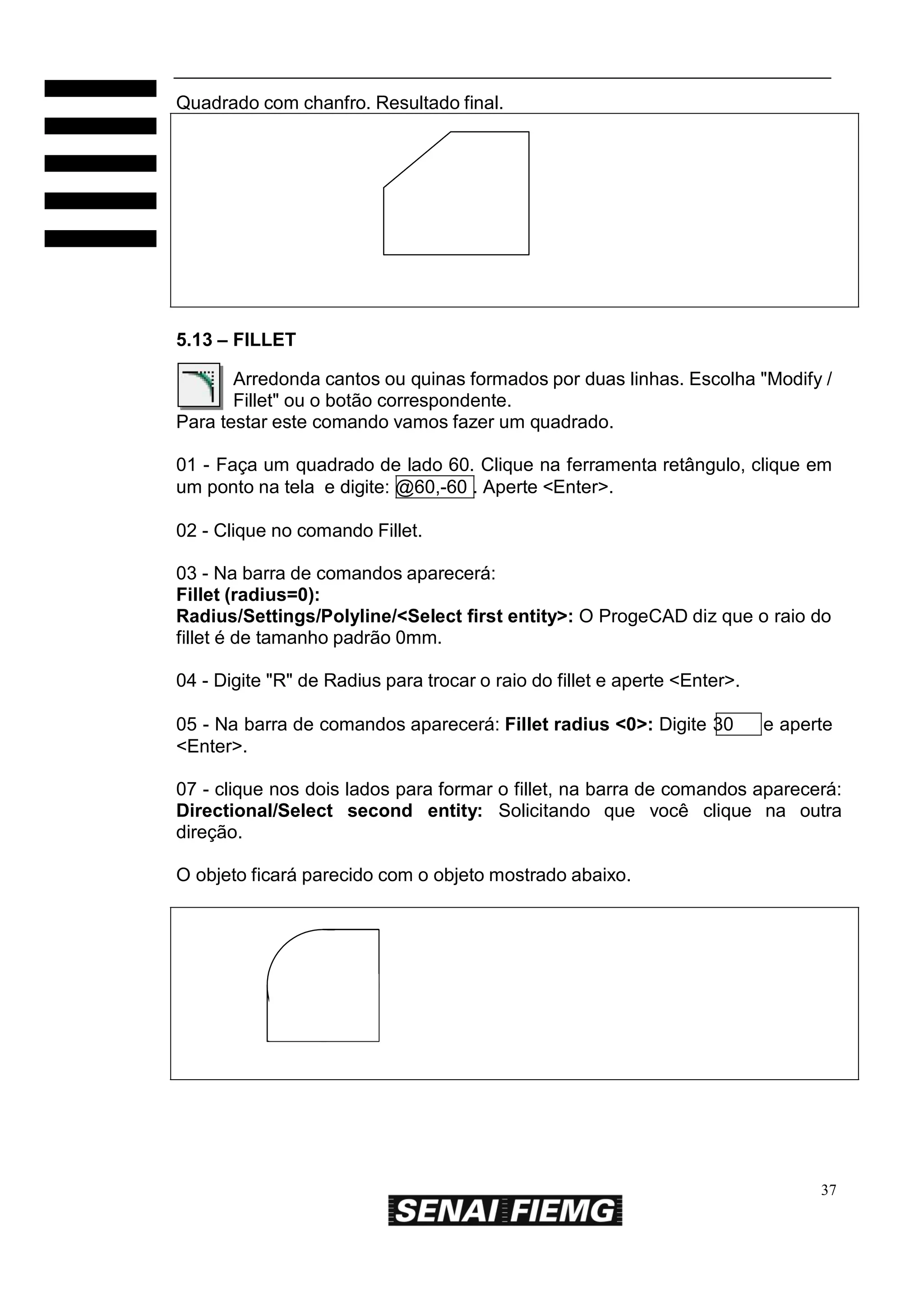 Quadrado com chanfro. Resultado final.

5.13 – FILLET
Arredonda cantos ou quinas formados por duas linhas. Escolha "Modify /
Fillet" ou o botão correspondente.
Para testar este comando vamos fazer um quadrado.
01 - Faça um quadrado de lado 60. Clique na ferramenta retângulo, clique em
um ponto na tela e digite: @60,-60 . Aperte <Enter>.
02 - Clique no comando Fillet.
03 - Na barra de comandos aparecerá:
Fillet (radius=0):
Radius/Settings/Polyline/<Select first entity>: O ProgeCAD diz que o raio do
fillet é de tamanho padrão 0mm.
04 - Digite "R" de Radius para trocar o raio do fillet e aperte <Enter>.
05 - Na barra de comandos aparecerá: Fillet radius <0>: Digite 30
<Enter>.

e aperte

07 - clique nos dois lados para formar o fillet, na barra de comandos aparecerá:
Directional/Select second entity: Solicitando que você clique na outra
direção.
O objeto ficará parecido com o objeto mostrado abaixo.

37

 
