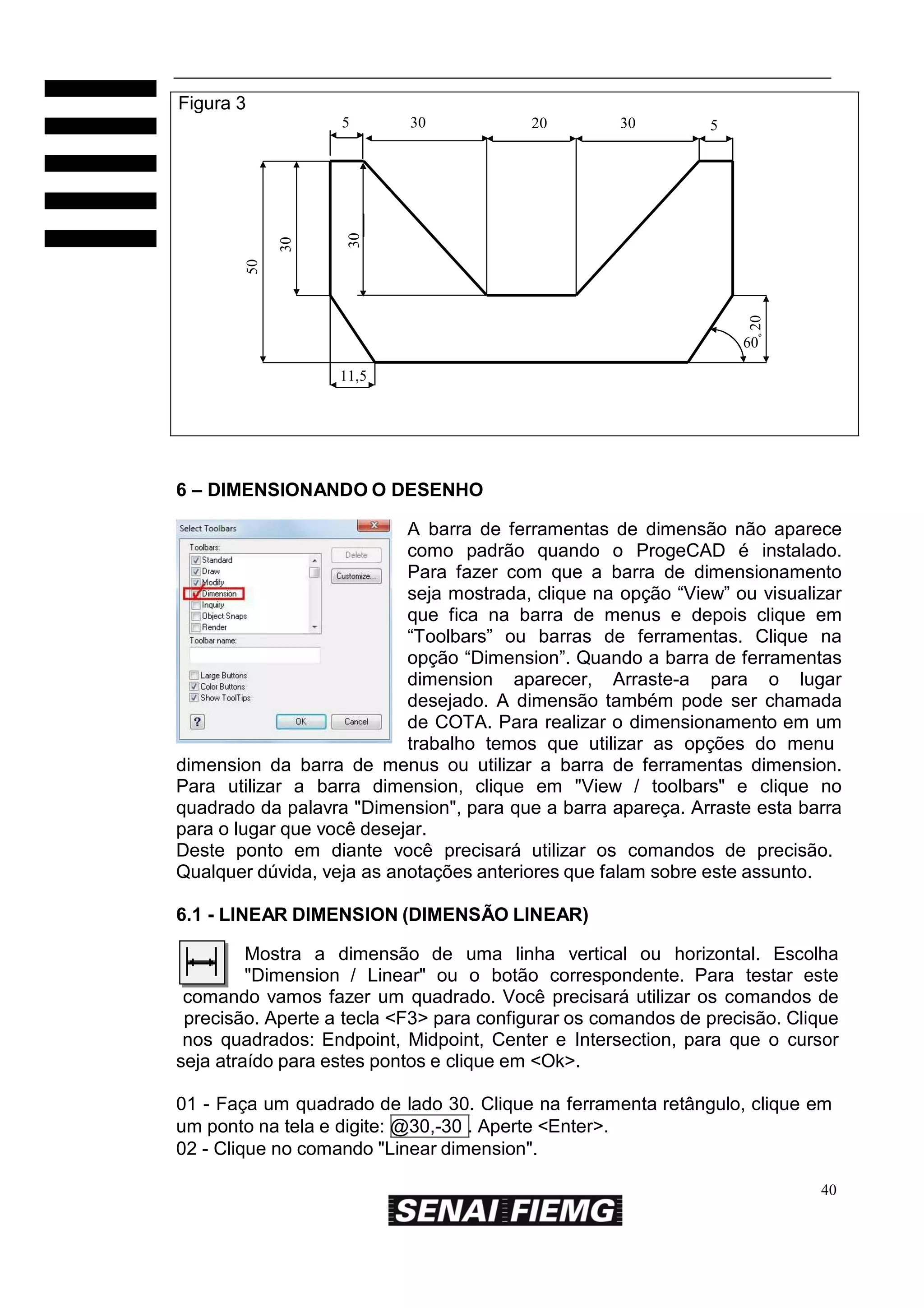 Figura 3
20

30

5

30

30

20

50

30

5

60º
11,5

6 – DIMENSIONANDO O DESENHO
A barra de ferramentas de dimensão não aparece
como padrão quando o ProgeCAD é instalado.
Para fazer com que a barra de dimensionamento
seja mostrada, clique na opção “View” ou visualizar
que fica na barra de menus e depois clique em
“Toolbars” ou barras de ferramentas. Clique na
opção “Dimension”. Quando a barra de ferramentas
dimension aparecer, Arraste-a para o lugar
desejado. A dimensão também pode ser chamada
de COTA. Para realizar o dimensionamento em um
trabalho temos que utilizar as opções do menu
dimension da barra de menus ou utilizar a barra de ferramentas dimension.
Para utilizar a barra dimension, clique em "View / toolbars" e clique no
quadrado da palavra "Dimension", para que a barra apareça. Arraste esta barra
para o lugar que você desejar.
Deste ponto em diante você precisará utilizar os comandos de precisão.
Qualquer dúvida, veja as anotações anteriores que falam sobre este assunto.
6.1 - LINEAR DIMENSION (DIMENSÃO LINEAR)
Mostra a dimensão de uma linha vertical ou horizontal. Escolha
"Dimension / Linear" ou o botão correspondente. Para testar este
comando vamos fazer um quadrado. Você precisará utilizar os comandos de
precisão. Aperte a tecla <F3> para configurar os comandos de precisão. Clique
nos quadrados: Endpoint, Midpoint, Center e Intersection, para que o cursor
seja atraído para estes pontos e clique em <Ok>.
01 - Faça um quadrado de lado 30. Clique na ferramenta retângulo, clique em
um ponto na tela e digite: @30,-30 . Aperte <Enter>.
02 - Clique no comando "Linear dimension".
40

 