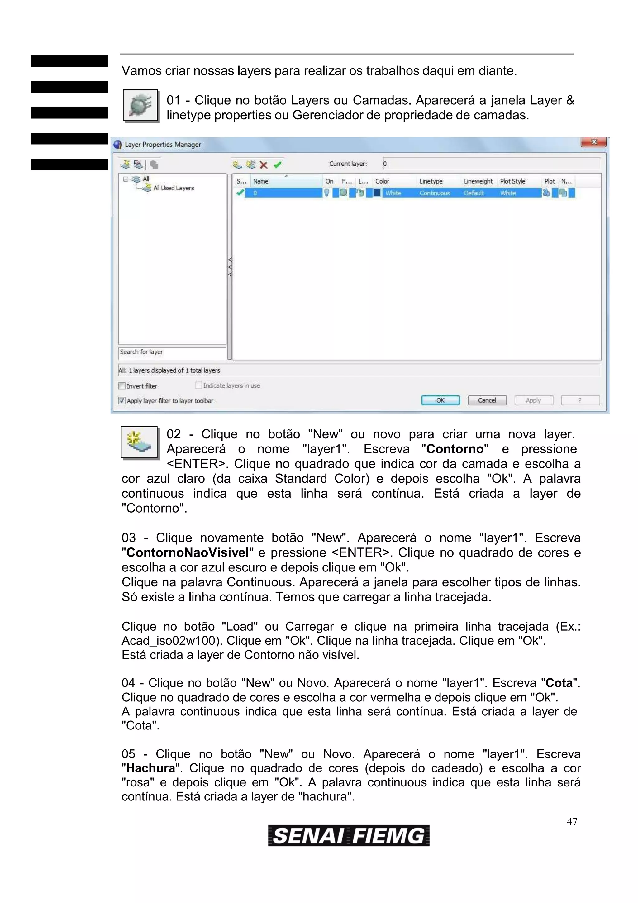 Vamos criar nossas layers para realizar os trabalhos daqui em diante.
01 - Clique no botão Layers ou Camadas. Aparecerá a janela Layer &
linetype properties ou Gerenciador de propriedade de camadas.

02 - Clique no botão "New" ou novo para criar uma nova layer.
Aparecerá o nome "layer1". Escreva "Contorno" e pressione
<ENTER>. Clique no quadrado que indica cor da camada e escolha a
cor azul claro (da caixa Standard Color) e depois escolha "Ok". A palavra
continuous indica que esta linha será contínua. Está criada a layer de
"Contorno".
03 - Clique novamente botão "New". Aparecerá o nome "layer1". Escreva
"ContornoNaoVisivel" e pressione <ENTER>. Clique no quadrado de cores e
escolha a cor azul escuro e depois clique em "Ok".
Clique na palavra Continuous. Aparecerá a janela para escolher tipos de linhas.
Só existe a linha contínua. Temos que carregar a linha tracejada.
Clique no botão "Load" ou Carregar e clique na primeira linha tracejada (Ex.:
Acad_iso02w100). Clique em "Ok". Clique na linha tracejada. Clique em "Ok".
Está criada a layer de Contorno não visível.
04 - Clique no botão "New" ou Novo. Aparecerá o nome "layer1". Escreva "Cota".
Clique no quadrado de cores e escolha a cor vermelha e depois clique em "Ok".
A palavra continuous indica que esta linha será contínua. Está criada a layer de
"Cota".
05 - Clique no botão "New" ou Novo. Aparecerá o nome "layer1". Escreva
"Hachura". Clique no quadrado de cores (depois do cadeado) e escolha a cor
"rosa" e depois clique em "Ok". A palavra continuous indica que esta linha será
contínua. Está criada a layer de "hachura".
47

 