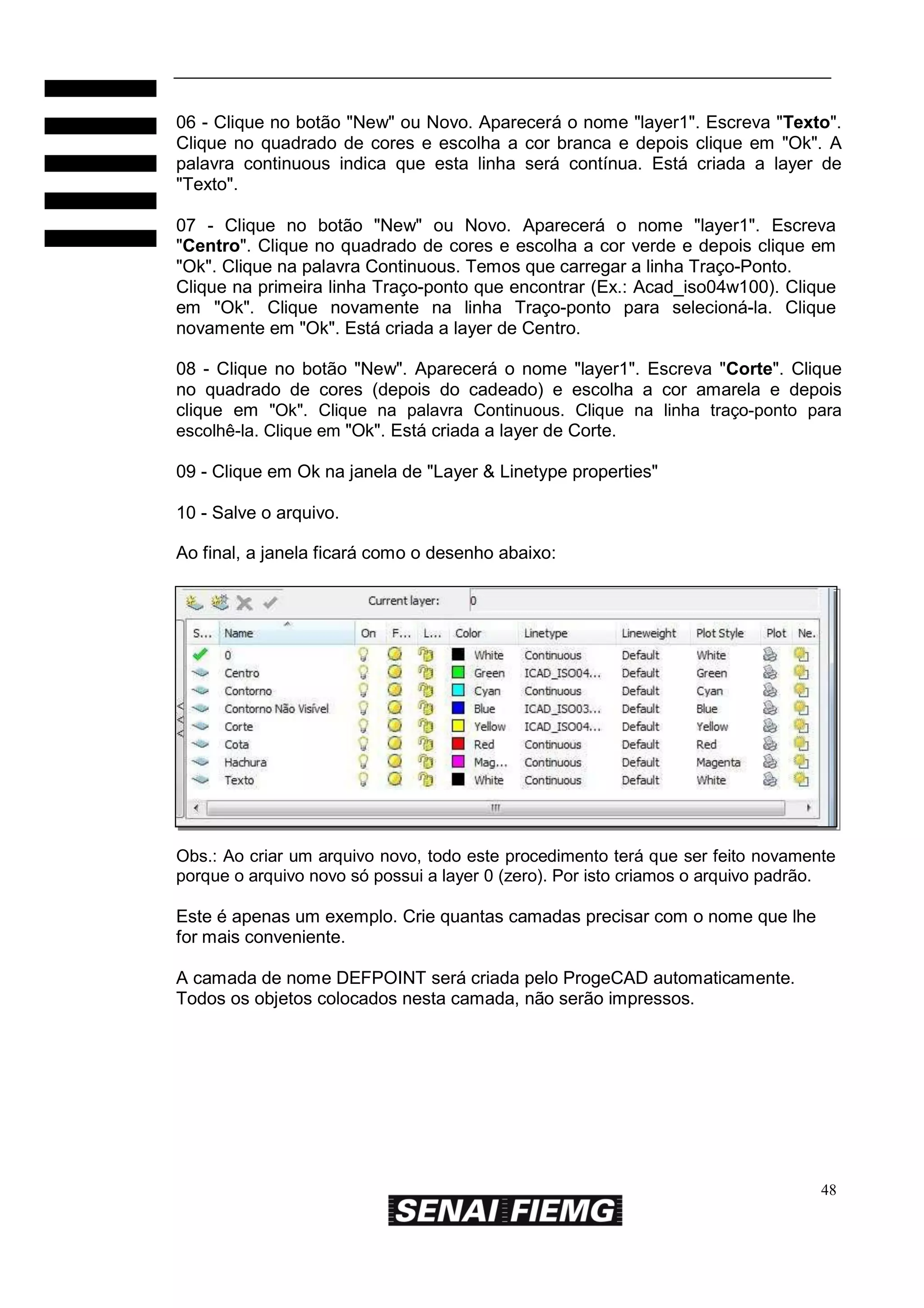 06 - Clique no botão "New" ou Novo. Aparecerá o nome "layer1". Escreva "Texto".
Clique no quadrado de cores e escolha a cor branca e depois clique em "Ok". A
palavra continuous indica que esta linha será contínua. Está criada a layer de
"Texto".
07 - Clique no botão "New" ou Novo. Aparecerá o nome "layer1". Escreva
"Centro". Clique no quadrado de cores e escolha a cor verde e depois clique em
"Ok". Clique na palavra Continuous. Temos que carregar a linha Traço-Ponto.
Clique na primeira linha Traço-ponto que encontrar (Ex.: Acad_iso04w100). Clique
em "Ok". Clique novamente na linha Traço-ponto para selecioná-la. Clique
novamente em "Ok". Está criada a layer de Centro.
08 - Clique no botão "New". Aparecerá o nome "layer1". Escreva "Corte". Clique
no quadrado de cores (depois do cadeado) e escolha a cor amarela e depois
clique em "Ok". Clique na palavra Continuous. Clique na linha traço-ponto para
escolhê-la. Clique em "Ok". Está criada a layer de Corte.
09 - Clique em Ok na janela de "Layer & Linetype properties"
10 - Salve o arquivo.
Ao final, a janela ficará como o desenho abaixo:

Obs.: Ao criar um arquivo novo, todo este procedimento terá que ser feito novamente
porque o arquivo novo só possui a layer 0 (zero). Por isto criamos o arquivo padrão.

Este é apenas um exemplo. Crie quantas camadas precisar com o nome que lhe
for mais conveniente.
A camada de nome DEFPOINT será criada pelo ProgeCAD automaticamente.
Todos os objetos colocados nesta camada, não serão impressos.

48

 