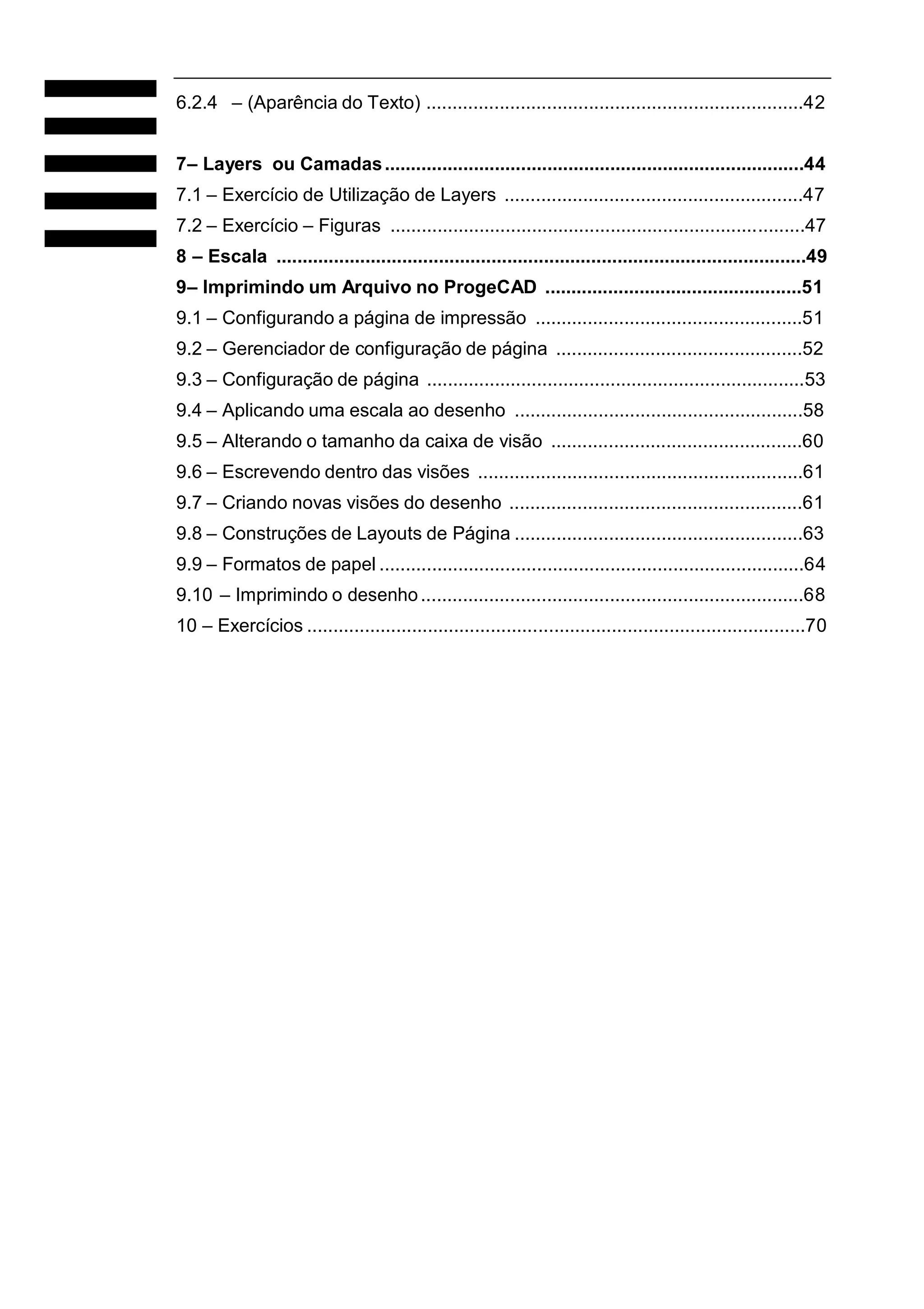 6.2.4 – (Aparência do Texto) ........................................................................42
7– Layers ou Camadas ................................................................................44
7.1 – Exercício de Utilização de Layers .........................................................47
7.2 – Exercício – Figuras ...............................................................................47
8 – Escala .....................................................................................................49
9– Imprimindo um Arquivo no ProgeCAD .................................................51
9.1 – Configurando a página de impressão ...................................................51
9.2 – Gerenciador de configuração de página ...............................................52
9.3 – Configuração de página ........................................................................53
9.4 – Aplicando uma escala ao desenho .......................................................58
9.5 – Alterando o tamanho da caixa de visão ................................................60
9.6 – Escrevendo dentro das visões ..............................................................61
9.7 – Criando novas visões do desenho ........................................................61
9.8 – Construções de Layouts de Página .......................................................63
9.9 – Formatos de papel .................................................................................64
9.10 – Imprimindo o desenho .........................................................................68
10 – Exercícios ...............................................................................................70

 