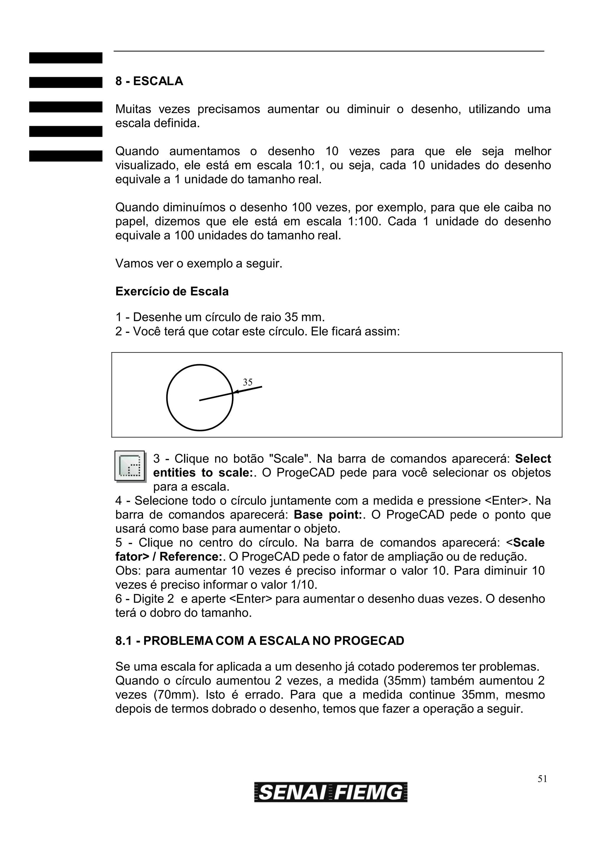 8 - ESCALA
Muitas vezes precisamos aumentar ou diminuir o desenho, utilizando uma
escala definida.
Quando aumentamos o desenho 10 vezes para que ele seja melhor
visualizado, ele está em escala 10:1, ou seja, cada 10 unidades do desenho
equivale a 1 unidade do tamanho real.
Quando diminuímos o desenho 100 vezes, por exemplo, para que ele caiba no
papel, dizemos que ele está em escala 1:100. Cada 1 unidade do desenho
equivale a 100 unidades do tamanho real.
Vamos ver o exemplo a seguir.
Exercício de Escala
1 - Desenhe um círculo de raio 35 mm.
2 - Você terá que cotar este círculo. Ele ficará assim:

35

3 - Clique no botão "Scale". Na barra de comandos aparecerá: Select
entities to scale:. O ProgeCAD pede para você selecionar os objetos
para a escala.
4 - Selecione todo o círculo juntamente com a medida e pressione <Enter>. Na
barra de comandos aparecerá: Base point:. O ProgeCAD pede o ponto que
usará como base para aumentar o objeto.
5 - Clique no centro do círculo. Na barra de comandos aparecerá: <Scale
fator> / Reference:. O ProgeCAD pede o fator de ampliação ou de redução.
Obs: para aumentar 10 vezes é preciso informar o valor 10. Para diminuir 10
vezes é preciso informar o valor 1/10.
6 - Digite 2 e aperte <Enter> para aumentar o desenho duas vezes. O desenho
terá o dobro do tamanho.
8.1 - PROBLEMA COM A ESCALA NO PROGECAD
Se uma escala for aplicada a um desenho já cotado poderemos ter problemas.
Quando o círculo aumentou 2 vezes, a medida (35mm) também aumentou 2
vezes (70mm). Isto é errado. Para que a medida continue 35mm, mesmo
depois de termos dobrado o desenho, temos que fazer a operação a seguir.

51

 