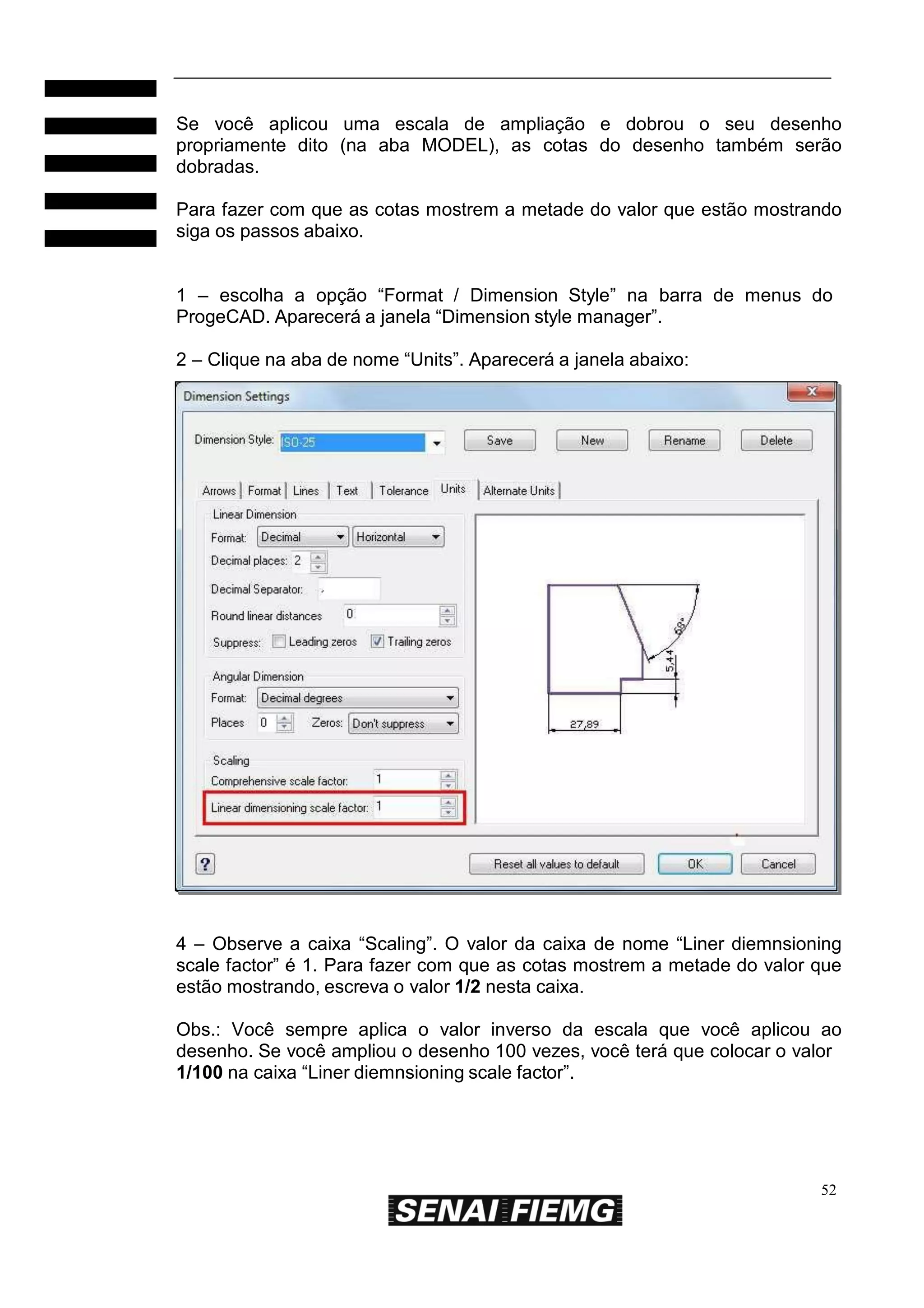 Se você aplicou uma escala de ampliação e dobrou o seu desenho
propriamente dito (na aba MODEL), as cotas do desenho também serão
dobradas.
Para fazer com que as cotas mostrem a metade do valor que estão mostrando
siga os passos abaixo.
1 – escolha a opção “Format / Dimension Style” na barra de menus do
ProgeCAD. Aparecerá a janela “Dimension style manager”.
2 – Clique na aba de nome “Units”. Aparecerá a janela abaixo:

4 – Observe a caixa “Scaling”. O valor da caixa de nome “Liner diemnsioning
scale factor” é 1. Para fazer com que as cotas mostrem a metade do valor que
estão mostrando, escreva o valor 1/2 nesta caixa.
Obs.: Você sempre aplica o valor inverso da escala que você aplicou ao
desenho. Se você ampliou o desenho 100 vezes, você terá que colocar o valor
1/100 na caixa “Liner diemnsioning scale factor”.

52

 
