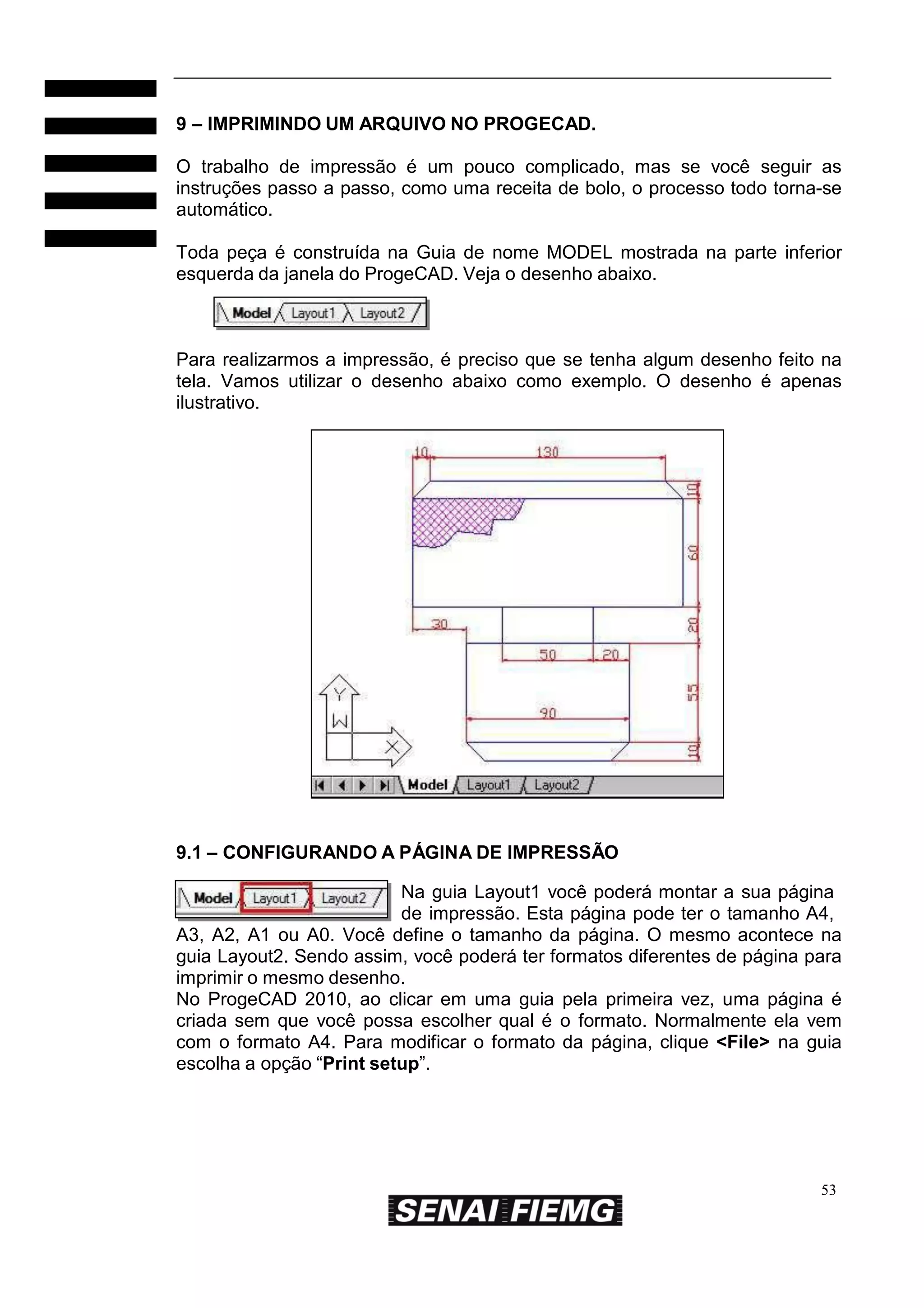 9 – IMPRIMINDO UM ARQUIVO NO PROGECAD.
O trabalho de impressão é um pouco complicado, mas se você seguir as
instruções passo a passo, como uma receita de bolo, o processo todo torna-se
automático.
Toda peça é construída na Guia de nome MODEL mostrada na parte inferior
esquerda da janela do ProgeCAD. Veja o desenho abaixo.

Para realizarmos a impressão, é preciso que se tenha algum desenho feito na
tela. Vamos utilizar o desenho abaixo como exemplo. O desenho é apenas
ilustrativo.

9.1 – CONFIGURANDO A PÁGINA DE IMPRESSÃO
Na guia Layout1 você poderá montar a sua página
de impressão. Esta página pode ter o tamanho A4,
A3, A2, A1 ou A0. Você define o tamanho da página. O mesmo acontece na
guia Layout2. Sendo assim, você poderá ter formatos diferentes de página para
imprimir o mesmo desenho.
No ProgeCAD 2010, ao clicar em uma guia pela primeira vez, uma página é
criada sem que você possa escolher qual é o formato. Normalmente ela vem
com o formato A4. Para modificar o formato da página, clique <File> na guia
escolha a opção “Print setup”.

53

 