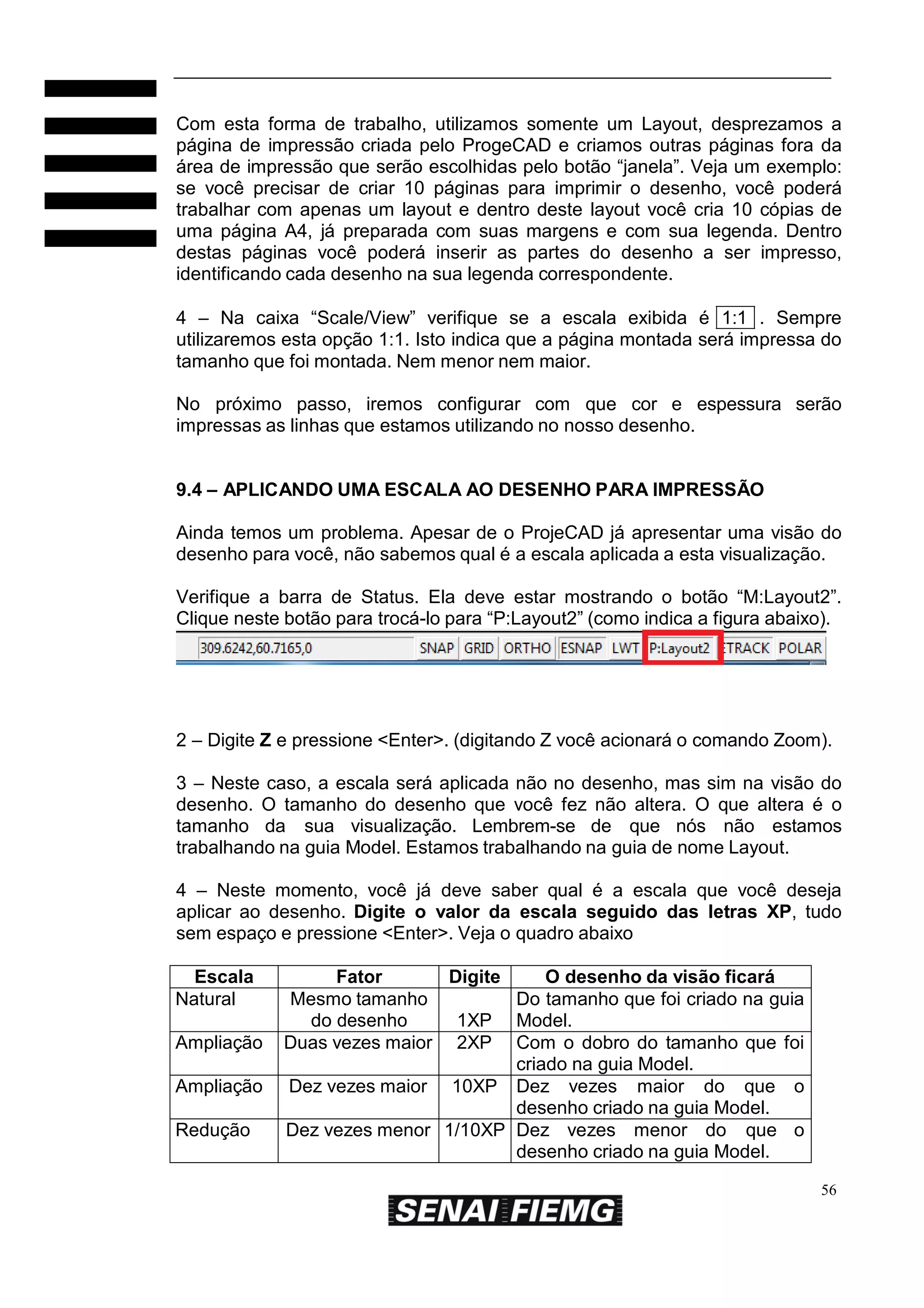 Com esta forma de trabalho, utilizamos somente um Layout, desprezamos a
página de impressão criada pelo ProgeCAD e criamos outras páginas fora da
área de impressão que serão escolhidas pelo botão “janela”. Veja um exemplo:
se você precisar de criar 10 páginas para imprimir o desenho, você poderá
trabalhar com apenas um layout e dentro deste layout você cria 10 cópias de
uma página A4, já preparada com suas margens e com sua legenda. Dentro
destas páginas você poderá inserir as partes do desenho a ser impresso,
identificando cada desenho na sua legenda correspondente.
4 – Na caixa “Scale/View” verifique se a escala exibida é 1:1 . Sempre
utilizaremos esta opção 1:1. Isto indica que a página montada será impressa do
tamanho que foi montada. Nem menor nem maior.
No próximo passo, iremos configurar com que cor e espessura serão
impressas as linhas que estamos utilizando no nosso desenho.
9.4 – APLICANDO UMA ESCALA AO DESENHO PARA IMPRESSÃO
Ainda temos um problema. Apesar de o ProjeCAD já apresentar uma visão do
desenho para você, não sabemos qual é a escala aplicada a esta visualização.
Verifique a barra de Status. Ela deve estar mostrando o botão “M:Layout2”.
Clique neste botão para trocá-lo para “P:Layout2” (como indica a figura abaixo).

2 – Digite Z e pressione <Enter>. (digitando Z você acionará o comando Zoom).
3 – Neste caso, a escala será aplicada não no desenho, mas sim na visão do
desenho. O tamanho do desenho que você fez não altera. O que altera é o
tamanho da sua visualização. Lembrem-se de que nós não estamos
trabalhando na guia Model. Estamos trabalhando na guia de nome Layout.
4 – Neste momento, você já deve saber qual é a escala que você deseja
aplicar ao desenho. Digite o valor da escala seguido das letras XP, tudo
sem espaço e pressione <Enter>. Veja o quadro abaixo
Escala
Natural
Ampliação
Ampliação
Redução

Fator
Digite
O desenho da visão ficará
Mesmo tamanho
Do tamanho que foi criado na guia
do desenho
1XP Model.
Duas vezes maior 2XP Com o dobro do tamanho que foi
criado na guia Model.
Dez vezes maior 10XP Dez vezes maior do que o
desenho criado na guia Model.
Dez vezes menor 1/10XP Dez vezes menor do que o
desenho criado na guia Model.
56

 