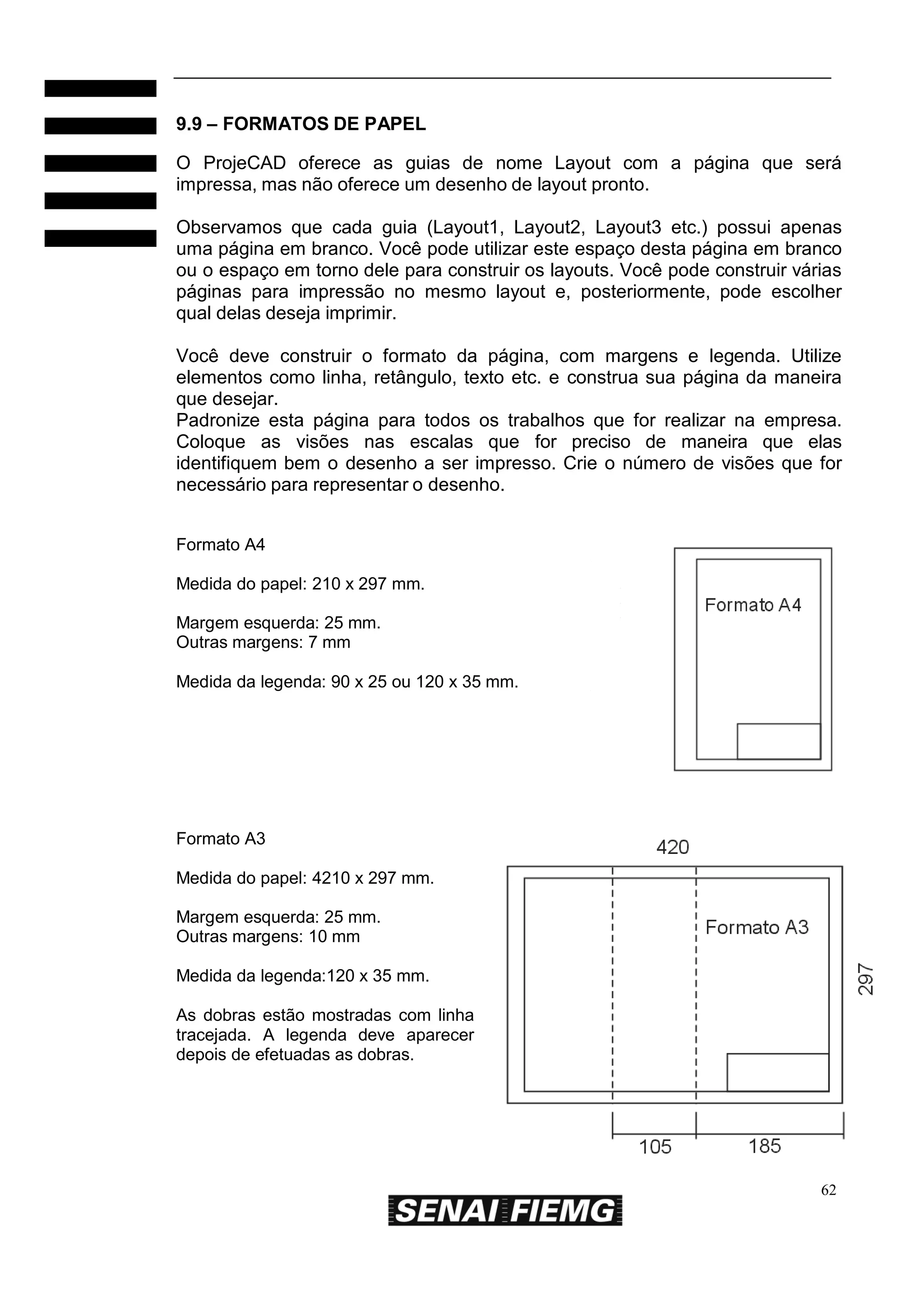 9.9 – FORMATOS DE PAPEL
O ProjeCAD oferece as guias de nome Layout com a página que será
impressa, mas não oferece um desenho de layout pronto.
Observamos que cada guia (Layout1, Layout2, Layout3 etc.) possui apenas
uma página em branco. Você pode utilizar este espaço desta página em branco
ou o espaço em torno dele para construir os layouts. Você pode construir várias
páginas para impressão no mesmo layout e, posteriormente, pode escolher
qual delas deseja imprimir.
Você deve construir o formato da página, com margens e legenda. Utilize
elementos como linha, retângulo, texto etc. e construa sua página da maneira
que desejar.
Padronize esta página para todos os trabalhos que for realizar na empresa.
Coloque as visões nas escalas que for preciso de maneira que elas
identifiquem bem o desenho a ser impresso. Crie o número de visões que for
necessário para representar o desenho.
Formato A4
Medida do papel: 210 x 297 mm.
Margem esquerda: 25 mm.
Outras margens: 7 mm
Medida da legenda: 90 x 25 ou 120 x 35 mm.

Formato A3
Medida do papel: 4210 x 297 mm.
Margem esquerda: 25 mm.
Outras margens: 10 mm
Medida da legenda:120 x 35 mm.
As dobras estão mostradas com linha
tracejada. A legenda deve aparecer
depois de efetuadas as dobras.

62

 