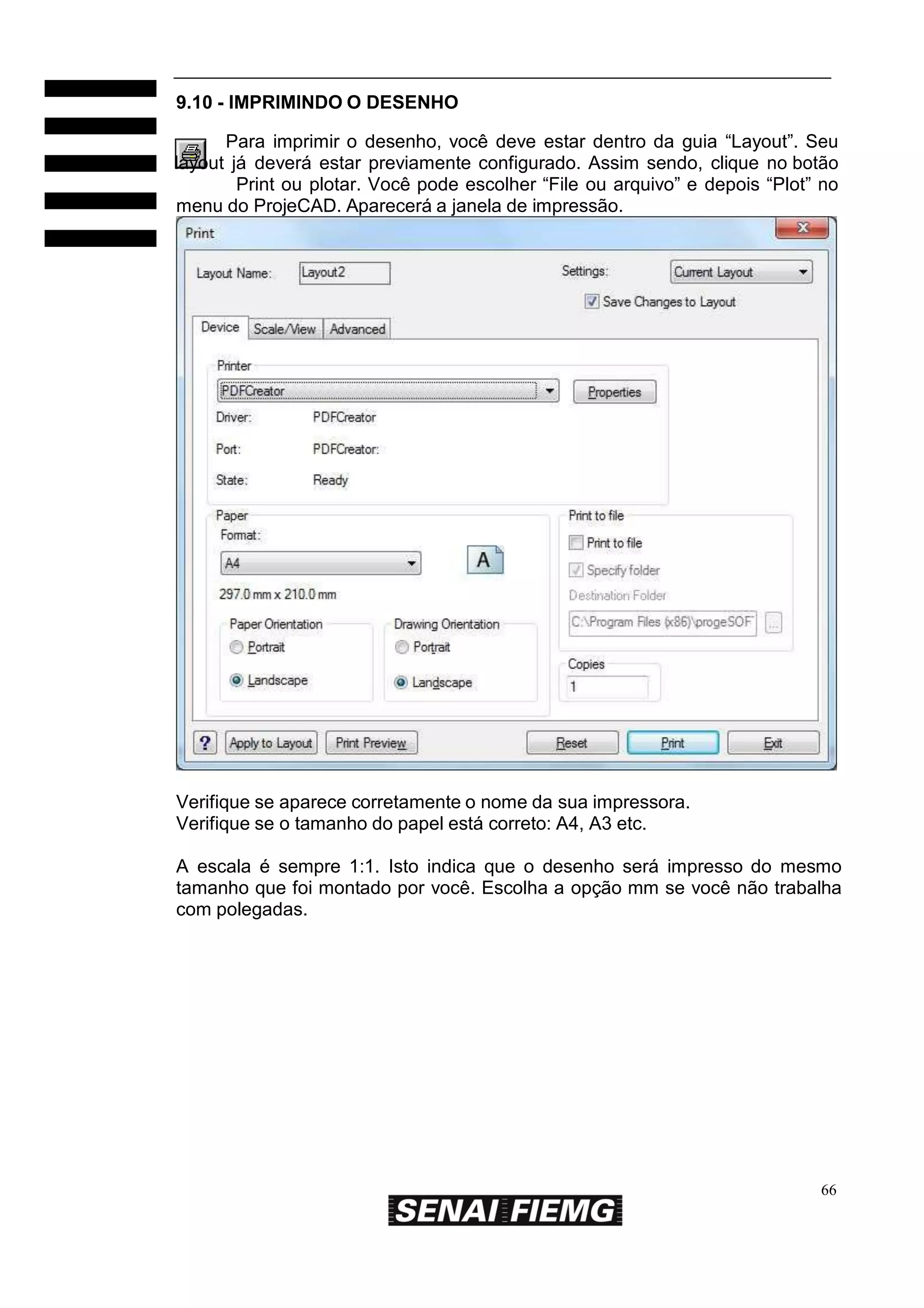 9.10 - IMPRIMINDO O DESENHO
Para imprimir o desenho, você deve estar dentro da guia “Layout”. Seu
layout já deverá estar previamente configurado. Assim sendo, clique no botão
Print ou plotar. Você pode escolher “File ou arquivo” e depois “Plot” no
menu do ProjeCAD. Aparecerá a janela de impressão.

Verifique se aparece corretamente o nome da sua impressora.
Verifique se o tamanho do papel está correto: A4, A3 etc.
A escala é sempre 1:1. Isto indica que o desenho será impresso do mesmo
tamanho que foi montado por você. Escolha a opção mm se você não trabalha
com polegadas.

66

 