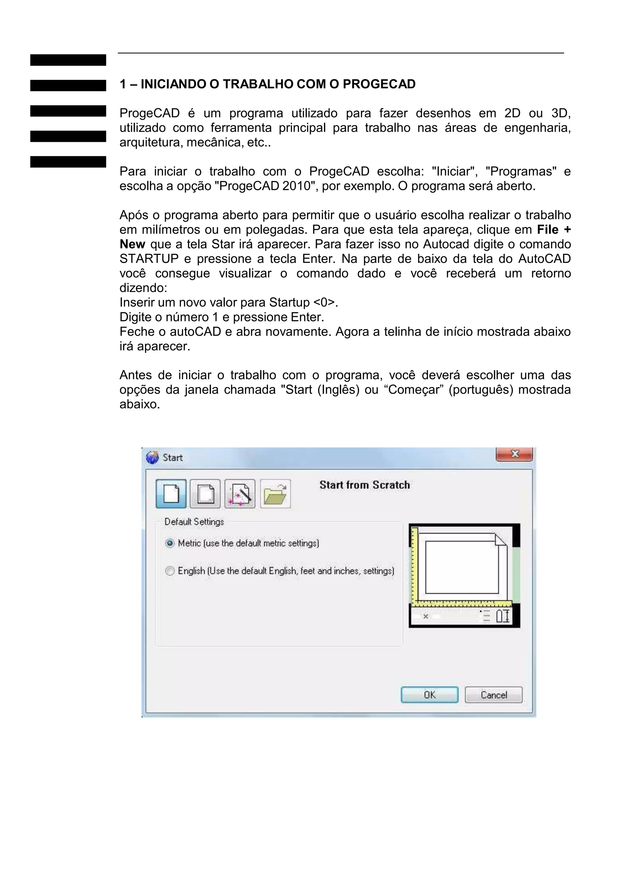 1 – INICIANDO O TRABALHO COM O PROGECAD
ProgeCAD é um programa utilizado para fazer desenhos em 2D ou 3D,
utilizado como ferramenta principal para trabalho nas áreas de engenharia,
arquitetura, mecânica, etc..
Para iniciar o trabalho com o ProgeCAD escolha: "Iniciar", "Programas" e
escolha a opção "ProgeCAD 2010", por exemplo. O programa será aberto.
Após o programa aberto para permitir que o usuário escolha realizar o trabalho
em milímetros ou em polegadas. Para que esta tela apareça, clique em File +
New que a tela Star irá aparecer. Para fazer isso no Autocad digite o comando
STARTUP e pressione a tecla Enter. Na parte de baixo da tela do AutoCAD
você consegue visualizar o comando dado e você receberá um retorno
dizendo:
Inserir um novo valor para Startup <0>.
Digite o número 1 e pressione Enter.
Feche o autoCAD e abra novamente. Agora a telinha de início mostrada abaixo
irá aparecer.
Antes de iniciar o trabalho com o programa, você deverá escolher uma das
opções da janela chamada "Start (Inglês) ou “Começar” (português) mostrada
abaixo.

 