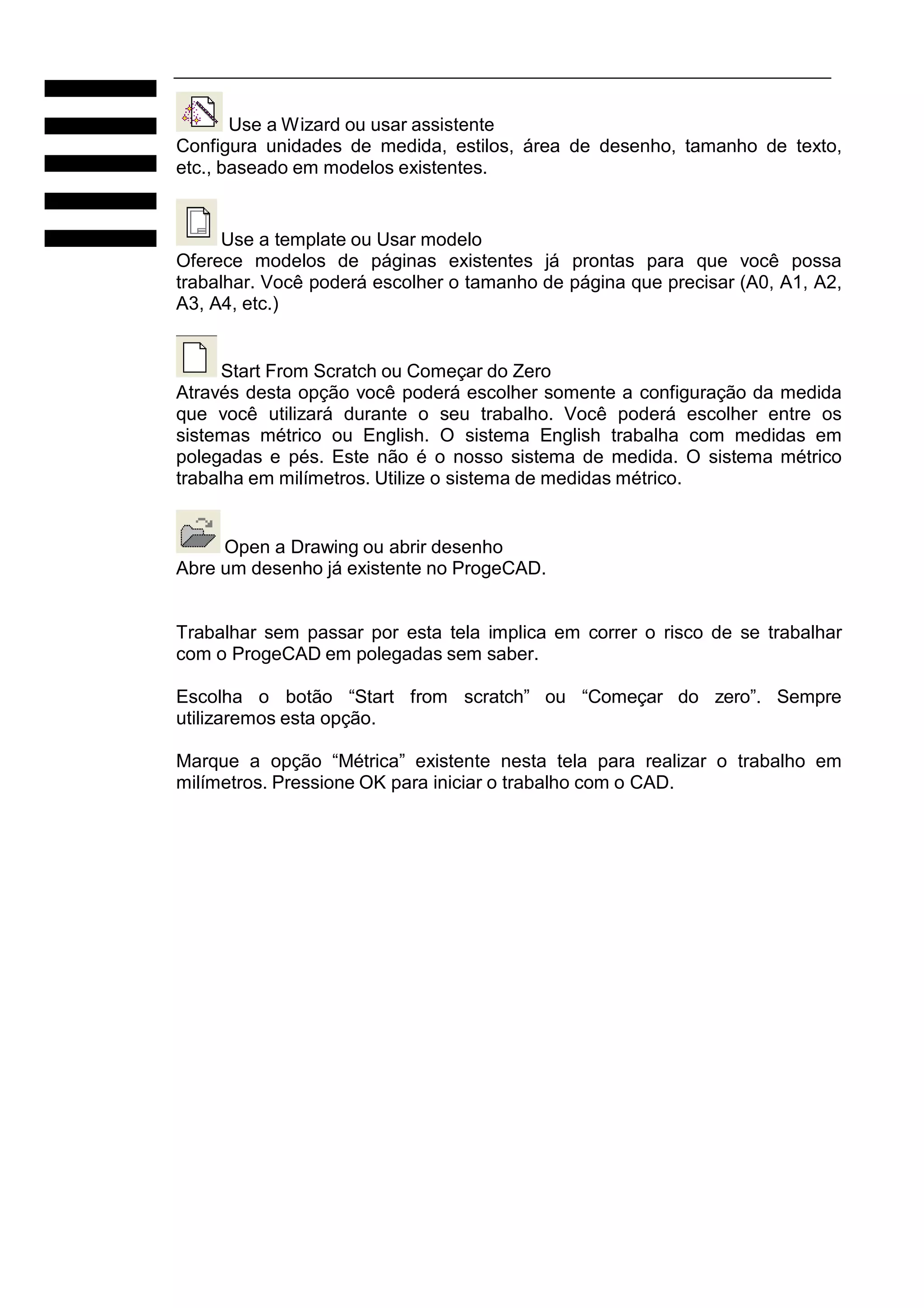 Use a Wizard ou usar assistente
Configura unidades de medida, estilos, área de desenho, tamanho de texto,
etc., baseado em modelos existentes.

Use a template ou Usar modelo
Oferece modelos de páginas existentes já prontas para que você possa
trabalhar. Você poderá escolher o tamanho de página que precisar (A0, A1, A2,
A3, A4, etc.)

Start From Scratch ou Começar do Zero
Através desta opção você poderá escolher somente a configuração da medida
que você utilizará durante o seu trabalho. Você poderá escolher entre os
sistemas métrico ou English. O sistema English trabalha com medidas em
polegadas e pés. Este não é o nosso sistema de medida. O sistema métrico
trabalha em milímetros. Utilize o sistema de medidas métrico.

Open a Drawing ou abrir desenho
Abre um desenho já existente no ProgeCAD.

Trabalhar sem passar por esta tela implica em correr o risco de se trabalhar
com o ProgeCAD em polegadas sem saber.
Escolha o botão “Start from scratch” ou “Começar do zero”. Sempre
utilizaremos esta opção.
Marque a opção “Métrica” existente nesta tela para realizar o trabalho em
milímetros. Pressione OK para iniciar o trabalho com o CAD.

 