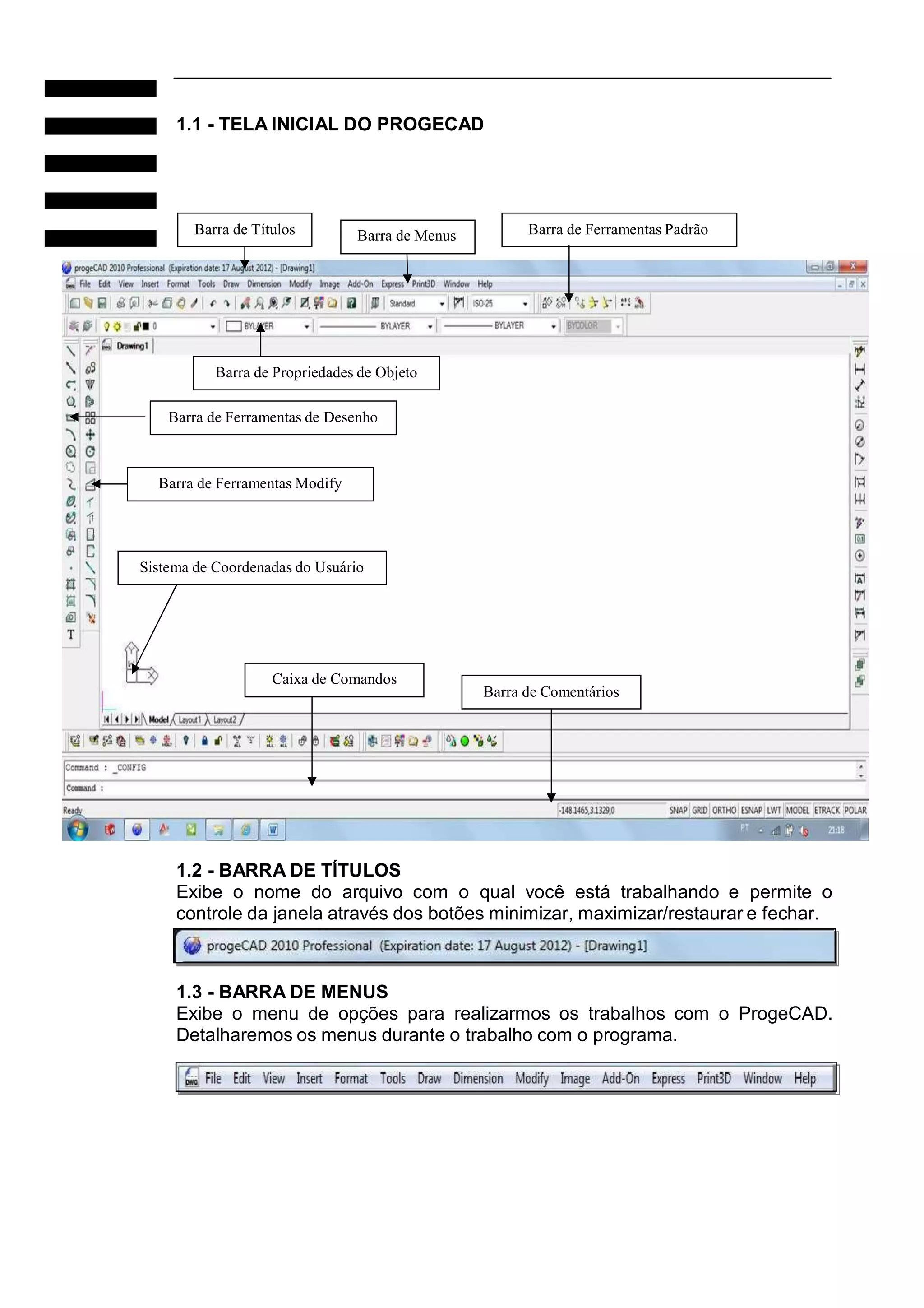 1.1 - TELA INICIAL DO PROGECAD

Barra de Títulos

Barra de Menus

Barra de Ferramentas Padrão

Barra de Propriedades de Objeto
Barra de Ferramentas de Desenho

Barra de Ferramentas Modify

Sistema de Coordenadas do Usuário

Caixa de Comandos

Barra de Comentários

1.2 - BARRA DE TÍTULOS
Exibe o nome do arquivo com o qual você está trabalhando e permite o
controle da janela através dos botões minimizar, maximizar/restaurar e fechar.

1.3 - BARRA DE MENUS
Exibe o menu de opções para realizarmos os trabalhos com o ProgeCAD.
Detalharemos os menus durante o trabalho com o programa.

 