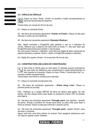 3.4 - CIRCLE OU CÍRCULO
Clique no menu "Draw / Circle" ou escolha o botão correspondente na
barra de ferramentas de desenho.
Vamos fazer um círculo de 30 mm de raio.
01 - Clique no comando Circle.
02 - Na barra de comandos aparecerá: <Center of Circle>: Clique na tela para
informar o centro da circunferência.
03 - Na barra de comandos aparecerá: Diameter/<Radius>:
Obs.: Neste momento o ProgeCAD está pedindo o raio ou o diâmetro do
círculo. Observe que a palavra raio está entre os sinais <>. Isto quer dizer que
ProgeCAD está pronto para receber o raio da peça.
Se você quiser informar o diâmetro, você terá que digitar d (letra maiúscula da
palavra diameter) e apertar <Enter>. Assim o ProgeCAD aceitará o diâmetro.
04 - Digite 30 e aperte <Enter>. O círculo terá 30 mm de raio.

3.5 - CONSTRUCTION LINE (LINHA DE CONSTRUÇÃO)
Esta linha é infinita para os dois lados. É utilizada quando precisamos
de uma linha de referência cujo comprimento é ainda desconhecido ou
não importa no momento. Clique no menu "Draw / Construction line" ou
escolha o botão correspondente.
Vamos fazer uma linha na vertical como exemplo:
01 - Clique no comando Construction line.
02 - Na barra de comandos aparecerá: ...<Point along Line>. Clique no
primeiro ponto na sua tela.
Obs.: Verifique se a opção ORTHO da barra de Status está ligada. Se não
estiver, dê dois cliques sobre esta opção ou pressione a tecla <F8> do teclado
para ligá-la.
03 - Na barra de comandos aparecerá: Througth point: que significa - através
do ponto. Arraste o ponteiro do mouse para baixo ou para cima para fazer a
linha na vertical. Clique na tela para informar o próximo ponto.
04 - Na barra de comandos aparecerá: Througth point:. Aperte <Enter> para
terminar o comando.
Agora você tem uma linha infinita na vertical. Para apagá-la selecione-a com
um clique e aperte a tecla <Delete>.
19

 
