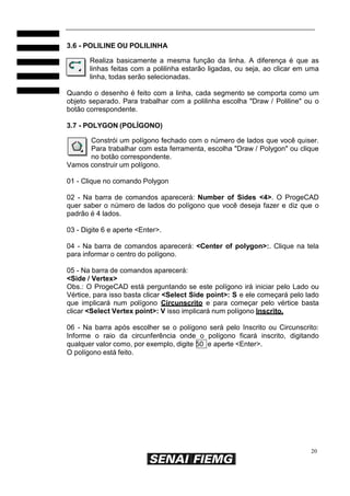 3.6 - POLILINE OU POLILINHA
Realiza basicamente a mesma função da linha. A diferença é que as
linhas feitas com a polilinha estarão ligadas, ou seja, ao clicar em uma
linha, todas serão selecionadas.
Quando o desenho é feito com a linha, cada segmento se comporta como um
objeto separado. Para trabalhar com a polilinha escolha "Draw / Poliline" ou o
botão correspondente.
3.7 - POLYGON (POLÍGONO)
Constrói um polígono fechado com o número de lados que você quiser.
Para trabalhar com esta ferramenta, escolha "Draw / Polygon" ou clique
no botão correspondente.
Vamos construir um polígono.
01 - Clique no comando Polygon
02 - Na barra de comandos aparecerá: Number of Sides <4>. O ProgeCAD
quer saber o número de lados do polígono que você deseja fazer e diz que o
padrão é 4 lados.
03 - Digite 6 e aperte <Enter>.
04 - Na barra de comandos aparecerá: <Center of polygon>:. Clique na tela
para informar o centro do polígono.
05 - Na barra de comandos aparecerá:
<Side / Vertex>
Obs.: O ProgeCAD está perguntando se este polígono irá iniciar pelo Lado ou
Vértice, para isso basta clicar <Select Side point>: S e ele começará pelo lado
que implicará num polígono Circunscrito e para começar pelo vértice basta
clicar <Select Vertex point>: V isso implicará num polígono Inscrito.
06 - Na barra após escolher se o polígono será pelo Inscrito ou Circunscrito:
Informe o raio da circunferência onde o polígono ficará inscrito, digitando
qualquer valor como, por exemplo, digite 50 e aperte <Enter>.
O polígono está feito.

20

 