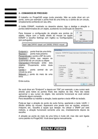 4 - COMANDOS DE PRECISÃO
O trabalho no ProgeCAD exige muita precisão. Não se pode clicar em um
ponto, como por exemplo o ponto final de uma linha ou o centro de um círculo,
simplesmente confiando em seu olho.
O botão ESNAP, mostrado no desenho abaixo, liga e desliga a atração a
pontos determinados de um objeto, auxiliando na construção do desenho.
Para Acessar a configuração de atração aos pontos do
objeto, clique com o botão direito do mouse na opção
ESNAP e escolha Settings (em inglês) ou Configurações
(em português).

Endpoint = ponto final de uma linha
Nearest =
ponto mais próximo
Perpendicular = ponto a 90º do outro
Quadrant = ponto que separa os
quadrantes de um círculo ou elipse
Intersection= interseção entre dois
objetos. Cruzamento entre duas
linhas.
Center =
ponto central de um
círculo ou arco
Midpoint = ponto do meio de uma
linha
Entre outros.

Se você clicar em "Endpoint" e depois em "OK" por exemplo, o seu cursor será
atraído para todos os pontos finais dos objetos da tela. Para isto basta
aproximar o seu cursor do objeto. Isto somente funcionará se você estiver
utilizando algum comando.
Para desabilitar ou habilitar a atração, basta apertar a tecla <F3> do teclado.
Pode-se ligar a atração do ponto de outra forma, apertando a tecla <shift> +
(Botão direito do mouse). Aparecerá uma janela com as opções: endpoint,
midpoint, etc.. Escolha a opção que desejar. Ao utilizar o SNAP por este
método, a atração funcionará somente uma vez, imediatamente depois da
escolha.
A atração ao ponto do meio de uma linha é muito útil, mas não vem ligada
como padrão no ProgeCAD. Você deve ligá-la manualmente.

26

 