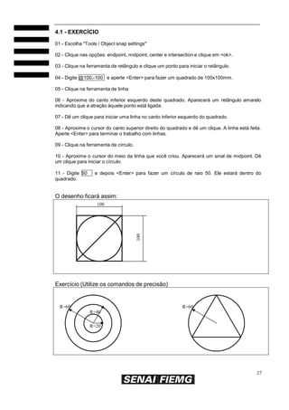 4.1 - EXERCÍCIO
01 - Escolha "Tools / Object snap settings"
02 - Clique nas opções: endpoint, midpoint, center e intersection e clique em <ok>.
03 - Clique na ferramenta de retângulo e clique um ponto para iniciar o retângulo.
04 - Digite @100,-100 e aperte <Enter> para fazer um quadrado de 100x100mm.
05 - Clique na ferramenta de linha
06 - Aproxime do canto inferior esquerdo deste quadrado. Aparecerá um retângulo amarelo
indicando que a atração àquele ponto está ligada.
07 - Dê um clique para iniciar uma linha no canto inferior esquerdo do quadrado.
08 - Aproxime o cursor do canto superior direito do quadrado e dê um clique. A linha está feita.
Aperte <Enter> para terminar o trabalho com linhas.
09 - Clique na ferramenta de círculo.
10 - Aproxime o cursor do meio da linha que você criou. Aparecerá um sinal de midpoint. Dê
um clique para iniciar o círculo.
11 - Digite 50
quadrado.

e depois <Enter> para fazer um círculo de raio 50. Ele estará dentro do

O desenho ficará assim:

100

100

Exercício (Utilize os comandos de precisão)

R=60

R=60
R=40
R=20

27

 