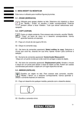 5 - MENU MODIFY OU MODIFICAR
Este menu é utilizado para modificar figuras já prontas.
5.1 - ERASE (BORRACHA)
Utilizada para apagar objetos na tela. Selecione o(s) objeto(s) e clique
em "Modify / Erase" ou escolha o botão correspondente. Pode-se
também utilizar a tecla <Delete>. Tudo que estiver selecionado será
apagado.
5.2 - COPY (COPIAR)
Copia um objeto existente. Para acessar este comando, escolha "Modify
/ Copy" na barra de menu ou o desenho correspondente. Vamos
aprender fazendo um exemplo.
01 - Faça um círculo de raio igual a 50 mm.
02 - Clique no comando copy.
03 - Na barra de comandos aparecerá: Select entities to copy: Selecione o
círculo que você fez, clicando em sua linha. Aperte <Enter> para confirmar a
seleção.
04 - Na barra de comandos aparecerá: Vector/mode/<Base point>:
Clique em um ponto na tela por onde você irá carregar a cópia do objeto.
05 - Na barra de comandos aparecerá: Displacement point: Arraste o mouse
e clique em um ponto para deixar a cópia do objeto na tela. Podem ser usadas
coordenadas para deixar o objeto em um lugar específico da tela.
5.3 - MIRROR (ESPELHO)
Espelha um objeto na tela. Para acessar este comando, escolha
"Modify / Mirror" ou o desenho correspondente. Vamos aprender a
utilizar o comando fazendo um exercício.
01 - Faça um desenho de qualquer medida, parecido com o desenho abaixo:

02 - Escolha o comando mirror.

28

 