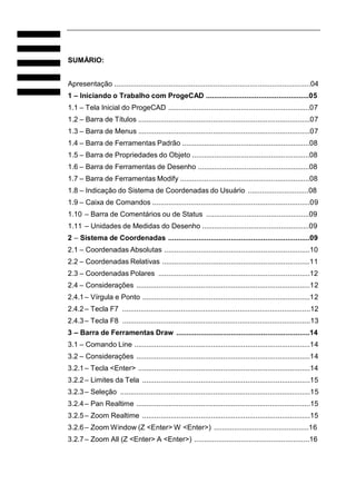 SUMÁRIO:
Apresentação .................................................................................................04
1 – Iniciando o Trabalho com ProgeCAD ...................................................05
1.1 – Tela Inicial do ProgeCAD ......................................................................07
1.2 – Barra de Títulos .....................................................................................07
1.3 – Barra de Menus .....................................................................................07
1.4 – Barra de Ferramentas Padrão ...............................................................08
1.5 – Barra de Propriedades do Objeto ..........................................................08
1.6 – Barra de Ferramentas de Desenho .......................................................08
1.7 – Barra de Ferramentas Modify ................................................................08
1.8 – Indicação do Sistema de Coordenadas do Usuário ..............................08
1.9 – Caixa de Comandos ..............................................................................09
1.10 – Barra de Comentários ou de Status ...................................................09
1.11 – Unidades de Medidas do Desenho .....................................................09
2 – Sistema de Coordenadas ......................................................................09
2.1 – Coordenadas Absolutas ........................................................................10
2.2 – Coordenadas Relativas .........................................................................11
2.3 – Coordenadas Polares ...........................................................................12
2.4 – Considerações ......................................................................................12
2.4.1 – Vírgula e Ponto ...................................................................................12
2.4.2 – Tecla F7 .............................................................................................12
2.4.3 – Tecla F8 .............................................................................................13
3 – Barra de Ferramentas Draw ..................................................................14
3.1 – Comando Line .......................................................................................14
3.2 – Considerações ......................................................................................14
3.2.1 – Tecla <Enter> .....................................................................................14
3.2.2 – Limites da Tela ...................................................................................15
3.2.3 – Seleção ..............................................................................................15
3.2.4 – Pan Realtime ......................................................................................15
3.2.5 – Zoom Realtime ...................................................................................15
3.2.6 – Zoom Window (Z <Enter> W <Enter>) ...............................................16
3.2.7 – Zoom All (Z <Enter> A <Enter>) .........................................................16

 