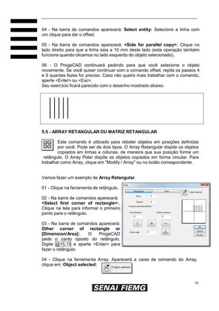 04 - Na barra de comandos aparecerá: Select entity: Selecione a linha com
um clique para dar o offset.
05 - Na barra de comandos aparecerá: <Side for parallel copy>: Clique no
lado direito para que a linha saia a 10 mm deste lado (esta operação também
funciona quando clicamos no lado esquerdo do objeto selecionado).
06 - O ProgeCAD continuará pedindo para que você selecione o objeto
novamente. Se você quiser continuar com o comando offset, repita os passos 4
e 5 quantas fezes for preciso. Caso não queira mais trabalhar com o comando,
aperte <Enter> ou <Esc>.
Seu exercício ficará parecido com o desenho mostrado abaixo.

5.5 - ARRAY RETANGULAR OU MATRIZ RETANGULAR
Este comando é utilizado para rebater objetos em posições definidas
por você. Pode ser de dois tipos. O Array Retangular dispõe os objetos
copiados em linhas e colunas, de maneira que sua posição forme um
retângulo. O Array Polar dispõe os objetos copiados em forma circular. Para
trabalhar como Array, clique em "Modify / Array" ou no botão correspondente.

Vamos fazer um exemplo de Array Retangular.
01 - Clique na ferramenta de retângulo.
02 - Na barra de comandos aparecerá:
<Select first corner of rectangle>:.
Clique na tela para informar o primeiro
ponto para o retângulo.
03 - Na barra de comandos aparecerá:
Other corner of rectangle or
[Dimension/Area]:.
O
ProgeCAD
pede o canto oposto do retângulo.
Digite @15,15 e aperte <Enter> para
fazer o retângulo.
04 - Clique na ferramenta Array. Aparecerá a caixa de comando do Array,
clique em: Object selected:

30

 