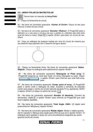 5.6 - ARRAY POLAR OU MATRIZ POLAR
Vamos fazer um exemplo de Array Polar.
01 - Clique na ferramenta de círculo.
02 - Na barra de comandos aparecerá: <Center of Circle>: Clique na tela para
informar o centro de seu círculo.
03 - Na barra de comandos aparecerá: Diameter <Radius>: O ProgeCAD pede o
diâmetro ou o raio para o círculo e diz que o padrão é o diâmetro (ele está entre
sinal de menor e maior). Digite 30 e aperte <Enter> para fazer um círculo de raio
30mm.
04 - Faça um retângulo de qualquer medida em cima do círculo de maneira que
seu desenho fique parecido com o desenho da figura abaixo.

05 - Clique na ferramenta Array. Na barra de comandos aparecerá: Select
Objects:. Clique no retângulo para selecioná-lo e aperte <Enter>.
06 - Na barra de comandos aparecerá: Retangular or Polar array: O
ProgeCAD pergunta se você quer fazer um Array retangular ou polar. Clique
e aperte <Enter> para informar que você fará array
polar.
07 - Na barra de comandos aparecerá: Center point of array:. O ProgeCAD
pede o centro onde o retângulo irá rodar. Escolha o comando de precisão
center para pegar o centro do círculo (através da tecla F3 ou apertando <Shift>
e depois <Enter>) e clique no centro do círculo.
08 - Na barra de comandos aparecerá: Number of elements: (número de
elementos). Digite 6 e aperte <Enter> para informar ao ProgeCAD que você
fará 6 objetos repetidos.
09 - Na barra de comandos aparecerá: Total Angle <360>: (O objeto será
preenchido em 360 graus). Aperte <Enter>
10 - Na barra de comandos aparecerá: Rotate object: (Rodar o objeto quando
ele for copiado?). Marque essa opção para informar que sim e aperte <Enter>. O
retângulo será repetido 6 vezes em uma circunferência imaginária de centro
igual ao centro do círculo.
32

 