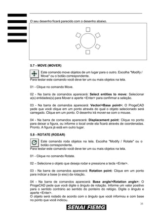 O seu desenho ficará parecido com o desenho abaixo.

5.7 - MOVE (MOVER)
Este comando move objetos de um lugar para o outro. Escolha "Modify /
Move" ou o botão correspondente.
Para testar este comando você deve ter um ou mais objetos na tela.
01 - Clique no comando Move.
02 - Na barra de comandos aparecerá: Select entities to move: Selecionar
a(s) entidades(s) para Mover e aperte <Enter> para confirmar a seleção.
03 - Na barra de comandos aparecerá: Vector/<Base point>: O ProgeCAD
pede que você clique em um ponto através do qual o objeto selecionado será
carregado. Clique em um ponto. O desenho irá mover-se com o mouse.
04 - Na barra de comandos aparecerá: Displacement point: Clique no ponto
para deixar a figura, ou informe o local onde ela ficará através de coordenadas.
Pronto. A figura já está em outro lugar.
5.8 - ROTATE (RODAR)
Este comando roda objetos na tela. Escolha "Modify / Rotate" ou o
botão correspondente.
Para testar este comando você deve ter um ou mais objetos na tela.
01 - Clique no comando Rotate.
02 – Selecione o objeto que deseja rodar e pressione a tecla <Enter>.
03 - Na barra de comandos aparecerá: Rotation point: Clique em um ponto
para indicar a base (o eixo) da rotação.
04 - Na barra de comandos aparecerá: Base angle/<Rotation angle>: O
ProgeCAD pede que você digite o ângulo de rotação. Informe um valor positivo
para o sentido contrário ao sentido do ponteiro do relógio. Digite o ângulo e
aperte <Enter>.
O objeto será rodado de acordo com o ângulo que você informou e com base
no ponto que você indicou.
33

 