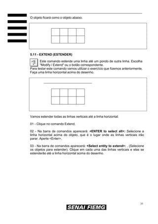O objeto ficará como o objeto abaixo.

5.11 - EXTEND (ESTENDER)
Este comando estende uma linha até um pondo de outra linha. Escolha
"Modify / Extend" ou o botão correspondente.
Para testar este comando vamos utilizar o exercício que fizemos anteriormente.
Faça uma linha horizontal acima do desenho.

Vamos estender todas as linhas verticais até a linha horizontal.
01 - Clique no comando Extend.
02 - Na barra de comandos aparecerá: <ENTER to select all>: Selecione a
linha horizontal acima do objeto, que é o lugar onde as linhas verticais irão
parar. Aperte <Enter>.
03 - Na barra de comandos aparecerá: <Select entity to extend>: . (Selecione
os objetos para estender). Clique em cada uma das linhas verticais e elas se
estenderão até a linha horizontal acima do desenho.

35

 