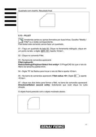Quadrado com chanfro. Resultado final.

5.13 – FILLET
Arredonda cantos ou quinas formados por duas linhas. Escolha "Modify /
Fillet" ou o botão correspondente.
Para testar este comando vamos fazer um quadrado.
01 - Faça um quadrado de lado 60. Clique na ferramenta retângulo, clique em
um ponto na tela e digite: @60,-60 . Aperte <Enter>.
02 - Clique no comando Fillet.
03 - Na barra de comandos aparecerá:
Fillet (radius=0):
Radius/Settings/Polyline/<Select first entity>: O ProgeCAD diz que o raio do
fillet é de tamanho padrão 0mm.
04 - Digite "R" de Radius para trocar o raio do fillet e aperte <Enter>.
05 - Na barra de comandos aparecerá: Fillet radius <0>: Digite 30
<Enter>.

e aperte

07 - clique nos dois lados para formar o fillet, na barra de comandos aparecerá:
Directional/Select second entity: Solicitando que você clique na outra
direção.
O objeto ficará parecido com o objeto mostrado abaixo.

37

 