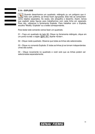 5.14 – EXPLODE
Quando desenhamos um quadrado, retângulo ou um polígono que é
feito com polilinha, as linhas ficam agrupadas. Elas não se comportam
como objetos separados. Às vezes, isto atrapalha o desenho. Assim, temos
que explodir estas figuras para trabalharmos com cada linha em separado.
Para isto, utilizamos a ferramenta Explode. Para trabalhar com o Explode,
escolha "Modify / Explode" ou o botão correspondente.
Para testar este comando vamos fazer um quadrado.
01 - Faça um quadrado de lado 80. Clique na ferramenta retângulo, clique em
um ponto na tela e digite: @80,-80 . Aperte <Enter>.
02 - Clique neste quadrado. Observe que todas as linhas são selecionadas.
03 - Clique no comando Explode. E todas as linhas já se tornam independentes
umas das outras.
04 - Clique novamente no quadrado e você verá que as linhas podem ser
selecionadas separadamente.

38

 
