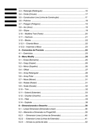 3.3 – Retangle (Retângulo) ............................................................................16
3.4 – Circle (Círculo) ......................................................................................17
3.5 – Construction Line (Linha de Construção) ..............................................17
3.6 – Polinine .................................................................................................18
3.7 – Polygon (Polígono) ................................................................................19
3.8 – Arc (Arco) ..............................................................................................19
3.9 – Elipse ....................................................................................................19
3.10 – Multiline Text (Texto) ..........................................................................20
3.11 – Hachura ..............................................................................................21
3.12 – Blocks .................................................................................................22
3.12.1 – Criando Bloco ...................................................................................22
3.12.2 – Inserindo o Bloco .............................................................................23
4 – Comandos de Precisão .........................................................................24
4.1 – Exercícios ..............................................................................................25
5 – Menu Modify ...........................................................................................26
5.1 – Erase (Borracha) ...................................................................................26
5.2 – Copy (Copiar) ........................................................................................26
5.3 – Mirror (Espelho) ....................................................................................26
5.4 – Offset ....................................................................................................27
5.5 – Array Retangular ...................................................................................28
5.6 – Array Polar ............................................................................................30
5.7 – Move (Mover) ........................................................................................31
5.8 – Rotate (Rodar) ......................................................................................31
5.9 – Scale (Escala) .......................................................................................32
5.10 – Trim .....................................................................................................32
5.11 – Extend (Estender) ...............................................................................33
5.12 – Chanfer (Chanfro) ...............................................................................34
5.13 – Fillet ....................................................................................................35
5.14 – Explode ...............................................................................................36
6 – Dimensionando o Desenho ...................................................................38
6.1 – Linear Dimension (Dimensão Linear) ....................................................38
6.2 – Alterando a Dimensão no ProgeCAD.....................................................39
6.2.1 – Dimension Lines (Linhas de Dimensão) ...........................................40
6.2.2 – Extension Lines (Linhas de Extensão) .............................................41
6.2.3 – Arrows ou ponta de seta ..................................................................42

 