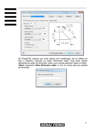 No ProgeCAD, sempre que você realiza uma modificação, ela se reflete em
todo o desenho. Clicando no botão “Dimension Style” você pode realizar
alterações do estilo da dimensão, assim que a janela aparecer clique no botão
<New> aparecerá <New Dimension style> e crie um nome para seu padrão
de dimensão.

42

 