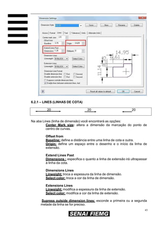6.2.1 – LINES (LINHAS DE COTA)
20

20

20

Na aba Lines (linha de dimensão) você encontrará as opções:
Center Mark size: altera a dimensão da marcação do ponto de
centro de curvas.
Offset from
Baseline: define a distância entre uma linha de cota e outra.
Origin: define um espaço entre o desenho e o início da linha de
extensão.
Extend Lines Past
Dimensions : especifica o quanto a linha de extensão irá ultrapassar
à linha da cota.
Dimensions Lines
Linweight: troca a espessura da linha de dimensão.
Select color: troca a cor da linha de dimensão.
Extensions Lines
Linweight: modifica a espessura da linha de extensão.
Select color: modifica a cor da linha de extensão.
Supress outside dimension lines: esconde a primeira ou a segunda
metade da linha se for preciso.
43

 