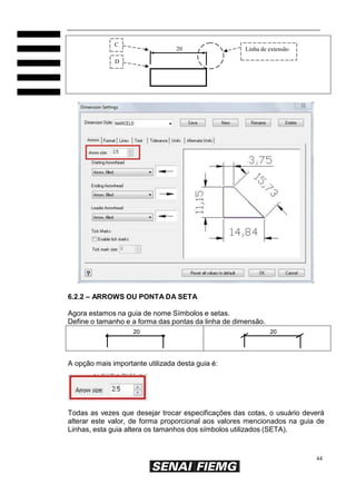 C

20

Linha de extensão

D

6.2.2 – ARROWS OU PONTA DA SETA
Agora estamos na guia de nome Símbolos e setas.
Define o tamanho e a forma das pontas da linha de dimensão.
20

20

A opção mais importante utilizada desta guia é:

Todas as vezes que desejar trocar especificações das cotas, o usuário deverá
alterar este valor, de forma proporcional aos valores mencionados na guia de
Linhas, esta guia altera os tamanhos dos símbolos utilizados (SETA).

44

 
