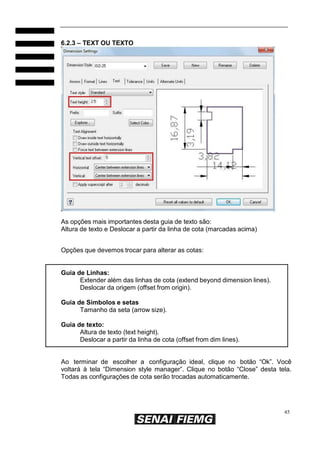 6.2.3 – TEXT OU TEXTO

As opções mais importantes desta guia de texto são:
Altura de texto e Deslocar a partir da linha de cota (marcadas acima)
Opções que devemos trocar para alterar as cotas:

Guia de Linhas:
Extender além das linhas de cota (extend beyond dimension lines).
Deslocar da origem (offset from origin).
Guia de Símbolos e setas
Tamanho da seta (arrow size).
Guia de texto:
Altura de texto (text height).
Deslocar a partir da linha de cota (offset from dim lines).
Ao terminar de escolher a configuração ideal, clique no botão “Ok”. Você
voltará à tela “Dimension style manager”. Clique no botão “Close” desta tela.
Todas as configurações de cota serão trocadas automaticamente.

45

 