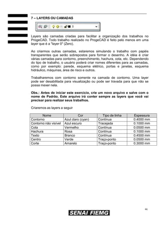 7 – LAYERS OU CAMADAS

Layers são camadas criadas para facilitar a organização dos trabalhos no
ProgeCAD. Todo trabalho realizado no ProgeCAD é feito pelo menos em uma
layer que é a "layer 0" (Zero).
Ao criarmos outras camadas, estaremos simulando o trabalho com papéis
transparentes que serão sobrepostos para formar o desenho. A idéia é criar
várias camadas para contorno, preenchimento, hachura, cota, etc. Dependendo
do tipo de trabalho, o usuário poderá criar nomes diferentes para as camadas,
como por exemplo: parede, esquema elétrico, portas e janelas, esquema
hidráulico, máquinas, área de risco e outros.
Trabalharemos com contorno somente na camada de contorno. Uma layer
pode ser desabilitada para visualização ou pode ser travada para que não se
possa mexer nela.
Obs.: Antes de iniciar este exercício, crie um novo arquivo e salve com o
nome de Padrão. Este arquivo irá conter sempre as layers que você vai
precisar para realizar seus trabalhos.
Criaremos as layers a seguir
Nome
Contorno
Contorno não visível
Cota
Hachura
Texto
Centro
Corte

Cor
Azul claro (cyan)
Azul escuro
Vermelho
Rosa
Branco
Verde
Amarelo

Tipo de linha
Contínua
Tracejada
Contínua
Contínua
Contínua
Traço-ponto
Traço-ponto

Espessura
0.4000 mm
0.1000 mm
0.0500 mm
0.1000 mm
0.4500 mm
0.0500 mm
0.3000 mm

46

 