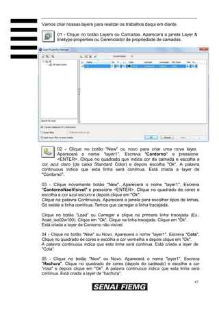 Vamos criar nossas layers para realizar os trabalhos daqui em diante.
01 - Clique no botão Layers ou Camadas. Aparecerá a janela Layer &
linetype properties ou Gerenciador de propriedade de camadas.

02 - Clique no botão "New" ou novo para criar uma nova layer.
Aparecerá o nome "layer1". Escreva "Contorno" e pressione
<ENTER>. Clique no quadrado que indica cor da camada e escolha a
cor azul claro (da caixa Standard Color) e depois escolha "Ok". A palavra
continuous indica que esta linha será contínua. Está criada a layer de
"Contorno".
03 - Clique novamente botão "New". Aparecerá o nome "layer1". Escreva
"ContornoNaoVisivel" e pressione <ENTER>. Clique no quadrado de cores e
escolha a cor azul escuro e depois clique em "Ok".
Clique na palavra Continuous. Aparecerá a janela para escolher tipos de linhas.
Só existe a linha contínua. Temos que carregar a linha tracejada.
Clique no botão "Load" ou Carregar e clique na primeira linha tracejada (Ex.:
Acad_iso02w100). Clique em "Ok". Clique na linha tracejada. Clique em "Ok".
Está criada a layer de Contorno não visível.
04 - Clique no botão "New" ou Novo. Aparecerá o nome "layer1". Escreva "Cota".
Clique no quadrado de cores e escolha a cor vermelha e depois clique em "Ok".
A palavra continuous indica que esta linha será contínua. Está criada a layer de
"Cota".
05 - Clique no botão "New" ou Novo. Aparecerá o nome "layer1". Escreva
"Hachura". Clique no quadrado de cores (depois do cadeado) e escolha a cor
"rosa" e depois clique em "Ok". A palavra continuous indica que esta linha será
contínua. Está criada a layer de "hachura".
47

 