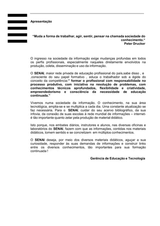 Apresentação

“Muda a forma de trabalhar, agir, sentir, pensar na chamada sociedade do
conhecimento.“
Peter Drucker

O ingresso na sociedade da informação exige mudanças profundas em todos
os perfis profissionais, especialmente naqueles diretamente envolvidos na
produção, coleta, disseminação e uso da informação.
O SENAI, maior rede privada de educação profissional do país,sabe disso , e
,consciente do seu papel formativo , educa o trabalhador sob a égide do
conceito da competência:” formar o profissional com responsabilidade no
processo produtivo, com iniciativa na resolução de problemas, com
conhecimentos técnicos aprofundados, flexibilidade e criatividade,
empreendedorismo e consciência da necessidade de educação
continuada.”
Vivemos numa sociedade da informação. O conhecimento, na sua área
tecnológica, amplia-se e se multiplica a cada dia. Uma constante atualização se
faz necessária. Para o SENAI, cuidar do seu acervo bibliográfico, da sua
infovia, da conexão de suas escolas à rede mundial de informações – interneté tão importante quanto zelar pela produção de material didático.
Isto porque, nos embates diários, instrutores e alunos, nas diversas oficinas e
laboratórios do SENAI, fazem com que as informações, contidas nos materiais
didáticos, tomem sentido e se concretizem em múltiplos conhecimentos.
O SENAI deseja, por meio dos diversos materiais didáticos, aguçar a sua
curiosidade, responder às suas demandas de informações e construir links
entre os diversos conhecimentos, tão importantes para sua formação
continuada !
Gerência de Educação e Tecnologia

 