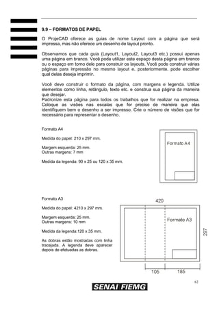 9.9 – FORMATOS DE PAPEL
O ProjeCAD oferece as guias de nome Layout com a página que será
impressa, mas não oferece um desenho de layout pronto.
Observamos que cada guia (Layout1, Layout2, Layout3 etc.) possui apenas
uma página em branco. Você pode utilizar este espaço desta página em branco
ou o espaço em torno dele para construir os layouts. Você pode construir várias
páginas para impressão no mesmo layout e, posteriormente, pode escolher
qual delas deseja imprimir.
Você deve construir o formato da página, com margens e legenda. Utilize
elementos como linha, retângulo, texto etc. e construa sua página da maneira
que desejar.
Padronize esta página para todos os trabalhos que for realizar na empresa.
Coloque as visões nas escalas que for preciso de maneira que elas
identifiquem bem o desenho a ser impresso. Crie o número de visões que for
necessário para representar o desenho.
Formato A4
Medida do papel: 210 x 297 mm.
Margem esquerda: 25 mm.
Outras margens: 7 mm
Medida da legenda: 90 x 25 ou 120 x 35 mm.

Formato A3
Medida do papel: 4210 x 297 mm.
Margem esquerda: 25 mm.
Outras margens: 10 mm
Medida da legenda:120 x 35 mm.
As dobras estão mostradas com linha
tracejada. A legenda deve aparecer
depois de efetuadas as dobras.

62

 