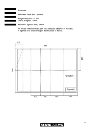 Formato A1
Medida do papel: 841 x 594 mm.
Margem esquerda: 25 mm.
Outras margens: 10 mm.
Medida da legenda: 175 x 50 mm.
As dobras estão mostradas com linha tracejada (observar as medidas).
A legenda deve aparecer depois de efetuadas as dobras.

64

 
