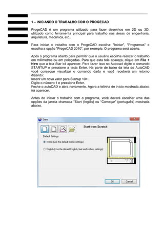 1 – INICIANDO O TRABALHO COM O PROGECAD
ProgeCAD é um programa utilizado para fazer desenhos em 2D ou 3D,
utilizado como ferramenta principal para trabalho nas áreas de engenharia,
arquitetura, mecânica, etc..
Para iniciar o trabalho com o ProgeCAD escolha: "Iniciar", "Programas" e
escolha a opção "ProgeCAD 2010", por exemplo. O programa será aberto.
Após o programa aberto para permitir que o usuário escolha realizar o trabalho
em milímetros ou em polegadas. Para que esta tela apareça, clique em File +
New que a tela Star irá aparecer. Para fazer isso no Autocad digite o comando
STARTUP e pressione a tecla Enter. Na parte de baixo da tela do AutoCAD
você consegue visualizar o comando dado e você receberá um retorno
dizendo:
Inserir um novo valor para Startup <0>.
Digite o número 1 e pressione Enter.
Feche o autoCAD e abra novamente. Agora a telinha de início mostrada abaixo
irá aparecer.
Antes de iniciar o trabalho com o programa, você deverá escolher uma das
opções da janela chamada "Start (Inglês) ou “Começar” (português) mostrada
abaixo.

 