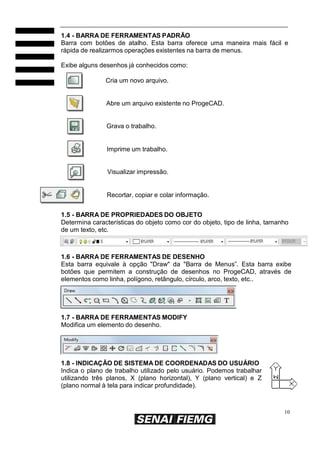 10
1.4 - BARRA DE FERRAMENTAS PADRÃO
Barra com botões de atalho. Esta barra oferece uma maneira mais fácil e
rápida de realizarmos operações existentes na barra de menus.
Exibe alguns desenhos já conhecidos como:
Cria um novo arquivo.
Abre um arquivo existente no ProgeCAD.
Grava o trabalho.
Imprime um trabalho.
Visualizar impressão.
Recortar, copiar e colar informação.
1.5 - BARRA DE PROPRIEDADES DO OBJETO
Determina características do objeto como cor do objeto, tipo de linha, tamanho
de um texto, etc.
1.6 - BARRA DE FERRAMENTAS DE DESENHO
Esta barra equivale à opção "Draw" da "Barra de Menus”. Esta barra exibe
botões que permitem a construção de desenhos no ProgeCAD, através de
elementos como linha, polígono, retângulo, círculo, arco, texto, etc..
1.7 - BARRA DE FERRAMENTAS MODIFY
Modifica um elemento do desenho.
1.8 - INDICAÇÃO DE SISTEMA DE COORDENADAS DO USUÁRIO
Indica o plano de trabalho utilizado pelo usuário. Podemos trabalhar
utilizando três planos, X (plano horizontal), Y (plano vertical) e Z
(plano normal à tela para indicar profundidade).
 