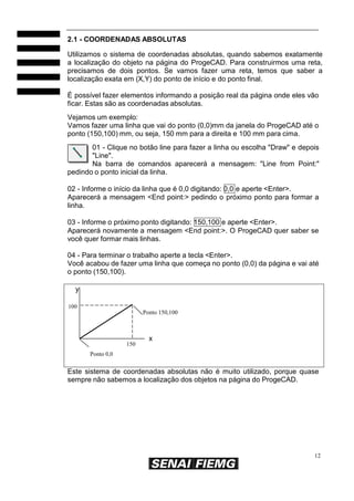 12
2.1 - COORDENADAS ABSOLUTAS
Utilizamos o sistema de coordenadas absolutas, quando sabemos exatamente
a localização do objeto na página do ProgeCAD. Para construirmos uma reta,
precisamos de dois pontos. Se vamos fazer uma reta, temos que saber a
localização exata em (X,Y) do ponto de início e do ponto final.
É possível fazer elementos informando a posição real da página onde eles vão
ficar. Estas são as coordenadas absolutas.
Vejamos um exemplo:
Vamos fazer uma linha que vai do ponto (0,0)mm da janela do ProgeCAD até o
ponto (150,100) mm, ou seja, 150 mm para a direita e 100 mm para cima.
01 - Clique no botão line para fazer a linha ou escolha "Draw" e depois
"Line".
Na barra de comandos aparecerá a mensagem: "Line from Point:"
pedindo o ponto inicial da linha.
02 - Informe o início da linha que é 0,0 digitando: 0,0 e aperte <Enter>.
Aparecerá a mensagem <End point:> pedindo o próximo ponto para formar a
linha.
03 - Informe o próximo ponto digitando: 150,100 e aperte <Enter>.
Aparecerá novamente a mensagem <End point:>. O ProgeCAD quer saber se
você quer formar mais linhas.
04 - Para terminar o trabalho aperte a tecla <Enter>.
Você acabou de fazer uma linha que começa no ponto (0,0) da página e vai até
o ponto (150,100).
y
100
Ponto 150,100
Ponto 0,0
x
150
Este sistema de coordenadas absolutas não é muito utilizado, porque quase
sempre não sabemos a localização dos objetos na página do ProgeCAD.
 