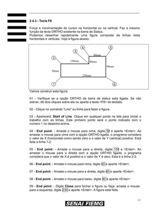 15
2.4.3 - Tecla F8
Força a movimentação do cursor na horizontal ou na vertical. Faz a mesma
função da tecla ORTHO existente na barra de Status.
Podemos desenhar rapidamente uma figura composta de linhas retas
horizontais e verticais. Veja a figura abaixo:
4 5
3
80mm
2
50mm
150mm 40mm
230mm
90mm
1 6
Vamos construir esta figura.
01 - Verifique se a opção ORTHO da barra de status está ligada. Se não
estiver, dê dois cliques sobre ela ou aperte a tecla <F8> do teclado.
02 - Clique no comando "Line" ou linha para fazer a figura.
03 - Aparecerá: Start of Line. Clique em qualquer ponto na tela para iniciar o
trabalho com as linhas. Este primeiro ponto será o ponto indicado com o
número 1 no desenho acima.
04 - End point: - Arraste o mouse para cima, digite 50 e aperte <Enter>. Ao
arrastar o mouse para cima com a opção ORTHO ligada, o programa considera
o valor de X (horizontal) como sendo zero e o valor de Y (vertical) positivo. Está
feita a linha 1-2.
05 - End point: - Arraste o mouse para a direita, digite 150 e <Enter>. Ao
arrastar o mouse para a direita com a opção ORTHO ligada, o programa
considera que o valor de X é positivo e o valor de Y é zero. Esta é a linha 2-3.
06 - End point: - Arraste o mouse para cima, digite 40 e aperte <Enter>.
07 - End point: - Arraste o mouse para a direita, digite 80 e aperte <Enter>.
08 - End point: - Arraste o mouse para baixo, digite 90 e aperte <Enter>.
09 - End point: - Digite Close para fechar a figura ou faça: arraste o mouse
para a esquerda, digite 230 e aperte <Enter>. A figura está feita.
 