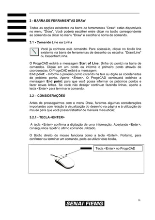 16
3 - BARRA DE FERRAMENTAS DRAW
Todas as opções existentes na barra de ferramentas "Draw" estão disponíveis
no menu "Draw". Você poderá escolher entre clicar no botão correspondente
ao comando ou clicar no menu "Draw" e escolher o nome do comando.
3.1 - Comando Line ou Linha
Você já conhece este comando. Para acessá-lo, clique no botão line
existente na barra de ferramentas de desenho ou escolha: "Draw/Line"
ou Desenhar/Linha.
O ProgeCAD exibirá a mensagem Start of Line: (linha do ponto) na barra de
comandos. Clique em um ponto ou informe o primeiro ponto através de
coordenadas. O ProgeCAD exibirá a mensagem:
End point: - Informe o próximo ponto clicando na tela ou digite as coordenadas
do próximo ponto. Aperte <Enter>. O ProgeCAD continuará exibindo a
mensagem End point: para que você possa informar os próximos pontos e
fazer novas linhas. Se você não desejar continuar fazendo linhas, aperte a
tecla <Enter> para terminar o comando.
3.2 – CONSIDERAÇÕES
Antes de prosseguirmos com o menu Draw, faremos algumas considerações
importantes com relação à visualização do desenho na página e à utilização do
mouse para que você possa trabalhar de maneira mais eficaz.
3.2.1 - TECLA <ENTER>
A tecla <Enter> confirma a digitação de uma informação. Apertando <Enter>,
conseguimos repetir o último comando utilizado.
O Botão direito do mouse funciona como a tecla <Enter>. Portanto, para
confirmar ou terminar um comando, pode-se utilizar este botão.
Tecla <Enter> no ProgeCAD
 