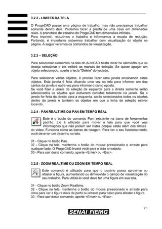 17
3.2.2 - LIMITES DA TELA
O ProgeCAD possui uma página de trabalho, mas não precisamos trabalhar
somente dentro dela. Podemos fazer a planta de uma casa em dimensões
reais. A prancheta de trabalho do ProgeCAD tem dimensões infinitas.
Para imprimir, reduzimos o trabalho e informamos a escala de redução.
Portando, é importante sabermos trabalhar com visualização do objeto na
página. A seguir veremos os comandos de visualização.
3.2.3 – SELEÇÃO
Para selecionar elementos na tela do AutoCAD basta clicar no elemento que se
deseja selecionar e ele exibirá as marcas de seleção. Se quiser apagar um
objeto selecionado, aperte a tecla "Delete" do teclado.
Para selecionar vários objetos, é preciso fazer uma janela envolvendo estes
objetos. Esta janela é feita clicando uma vez na tela para informar um dos
cantos da janela e outra vez para informar o canto oposto.
Se você fizer a janela de seleção da esquerda para a direita somente serão
selecionados os objetos que estiverem contidos totalmente na janela. Se a
janela for feita da direita para a esquerda, serão selecionados todos os objetos
dentro da janela e também os objetos em que a linha de seleção estiver
tocando.
3.2.4 - PAN REALTIME OU PAN EM TEMPO REAL
Este é o botão do comando Pan, existente na barra de ferramentas
padrão. Ele é utilizado para mover a tela para que você veja
informações que não podem ser vistas porque estão além dos limites
do vídeo. Funciona como as barras de rolagem. Para ver o seu funcionamento,
você deve ter um desenho na tela.
01 - Clique no botão Pan.
02 - Clique na tela, mantenha o botão do mouse pressionado e arraste para
qualquer lado. O ProgeCAD levará você para o lado arrastado.
03 - Para sair deste comando, aperte <Enter> ou <Esc>.
3.2.5 - ZOOM REALTIME OU ZOOM EM TEMPO REAL
Este comando é utilizado para que o usuário possa aproximar ou
afastar a figura, aumentando ou diminuindo o campo de visualização do
seu trabalho. Para utilizá-lo você deve ter uma figura em sua tela.
01 - Clique no botão Zoom Realtime.
02 - Clique na tela, mantenha o botão do mouse pressionado e arraste para
cima para ver a figura mais de perto ou arraste para baixo para afastar a figura.
03 - Para sair deste comando, aperte <Enter> ou <Esc>.
 