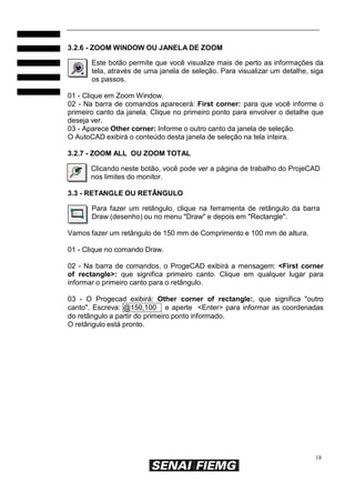 18
3.2.6 - ZOOM WINDOW OU JANELA DE ZOOM
Este botão permite que você visualize mais de perto as informações da
tela, através de uma janela de seleção. Para visualizar um detalhe, siga
os passos.
01 - Clique em Zoom Window.
02 - Na barra de comandos aparecerá: First corner: para que você informe o
primeiro canto da janela. Clique no primeiro ponto para envolver o detalhe que
deseja ver.
03 - Aparece Other corner: Informe o outro canto da janela de seleção.
O AutoCAD exibirá o conteúdo desta janela de seleção na tela inteira.
3.2.7 - ZOOM ALL OU ZOOM TOTAL
Clicando neste botão, você pode ver a página de trabalho do ProjeCAD
nos limites do monitor.
3.3 - RETANGLE OU RETÂNGULO
Para fazer um retângulo, clique na ferramenta de retângulo da barra
Draw (desenho) ou no menu "Draw" e depois em "Rectangle".
Vamos fazer um retângulo de 150 mm de Comprimento e 100 mm de altura.
01 - Clique no comando Draw.
02 - Na barra de comandos, o ProgeCAD exibirá a mensagem: <First corner
of rectangle>: que significa primeiro canto. Clique em qualquer lugar para
informar o primeiro canto para o retângulo.
03 - O Progecad exibirá: Other corner of rectangle:, que significa "outro
canto". Escreva: @150,100 e aperte <Enter> para informar as coordenadas
do retângulo a partir do primeiro ponto informado.
O retângulo está pronto.
 